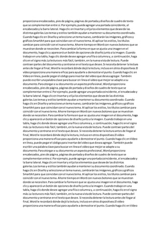 proporcionaencabezados,piesde página,páginas de portadaydiseñosde cuadrode texto
que se complementanentre sí.Porejemplo,puedeagregarunaportadacoincidente,el
encabezadoyla barra lateral.Hagaclic enInsertary elijaloselementosque deseede las
distintasgalerías.Lostemasyestilos tambiénayudanamantenersudocumentocoordinado.
Cuandohaga clicen Diseñoyseleccione untemanuevo,cambiaránlasimágenes,gráficosy
gráficosSmartArtpara que coincidancon el nuevotema.Al aplicarlosestilos,lostítulos
cambianpara coincidirconel nuevotema.Ahorre tiempoenWordcon nuevosbotonesque se
muestrandonde se necesiten.Paracambiarlaforma enque se ajusta unaimagenenel
documento,hagaclicy apareceráun botónde opcionesde diseñojuntoalaimagen.Cuando
trabaje enuna tabla,haga clic donde desee agregarunafilaocolumnay,a continuación,haga
clicen el signomás.Lalecturaes másfácil,también,enlanuevavistade lectura.Puede
contraerpartes del documentoycentrarse enel textoque desee.Si necesitadetener lalectura
antesde llegaral final,Wordle recordará dónde dejólalectura,inclusoenotrosdispositivos.El
vídeoproporcionaunamanera eficazparaayudarle a demostrarel punto.Cuandohagaclic en
Vídeoenlínea,puede pegarel códigoparainsertar del vídeoque deseaagregar.También
puede escribirunapalabraclave parabuscar en líneael vídeoque mejorse adapte a su
documento.Paraotorgara su documentounaspectoprofesional,Wordproporciona
encabezados,piesde página,páginasde portadaydiseñosde cuadrode textoque se
complementanentresí.Porejemplo,puede agregarunaportadacoincidente,el encabezadoy
la barra lateral.Haga clicenInsertary elijaloselementosque deseede lasdistintas
galerías.Lostemasy estilostambiénayudan amantenersudocumentocoordinado.Cuando
haga clicen Diseñoyseleccioneuntemanuevo,cambiaránlasimágenes,gráficosygráficos
SmartArtpara que coincidanconel nuevotema.Al aplicarlosestilos,lostítuloscambianpara
coincidirconel nuevotema.Ahorre tiempoenWordcon nuevosbotonesque se muestran
donde se necesiten.Paracambiarla formaenque se ajustauna imagenenel documento,haga
clicy aparecerá unbotónde opcionesde diseñojuntoalaimagen.Cuandotrabaje enuna
tabla,haga clicdonde desee agregarunafilao columnay,a continuación,hagaclicenel signo
más.La lecturaesmás fácil,también,enlanuevavistade lectura.Puede contraerpartesdel
documentoycentrarse enel textoque desee.Si necesitadetenerlalecturaantesde llegaral
final,Wordle recordará dónde dejólalectura,inclusoenotrosdispositivos.El vídeo
proporcionaunamaneraeficazpara ayudarle a demostrarel punto.Cuandohagaclic enVídeo
enlínea,puede pegarel códigopara insertardel vídeoque deseaagregar.Tambiénpuede
escribirunapalabraclave para buscar en líneael vídeoque mejorse adapte a su
documento.Paraotorgara su documentounaspectoprofesional,Wordproporciona
encabezados,piesde página,páginasde portadaydiseñosde cuadro de textoque se
complementanentresí.Porejemplo,puede agregarunaportadacoincidente,el encabezadoy
la barra lateral.Haga clicenInsertary elijaloselementosque deseede lasdistintas
galerías.Lostemasy estilostambiénayudanamantenersudocumentocoordinado.Cuando
haga clicen Diseñoyseleccioneuntemanuevo,cambiaránlasimágenes,gráficosygráficos
SmartArtpara que coincidanconel nuevotema.Al aplicarlosestilos,lostítuloscambianpara
coincidirconel nuevotema.Ahorre tiempoenWordcon nuevosbotonesque se muestran
donde se necesiten.Paracambiarla formaenque se ajustauna imagenenel documento,haga
clicy aparecerá unbotónde opcionesde diseñojuntoalaimagen.Cuandotrabaje enuna
tabla,haga clicdonde desee agregarunafilao columnay,a continuación,hagaclicenel signo
más.La lecturaesmás fácil,también,enlanuevavistade lectura.Puede contraerpartesdel
documentoycentrarse enel textoque desee.Si necesitadetenerlalecturaantesde llegaral
final,Wordle recordará dónde dejólalectura,inclusoenotrosdispositivos.El vídeo
proporcionaunamaneraeficazpara ayudarle a demostrarel punto.Cuandohagaclic enVídeo
 