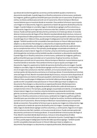 que desee de lasdistintasgalerías.Lostemasyestilostambiénayudanamantenersu
documentocoordinado.CuandohagaclicenDiseñoyseleccione untemanuevo,cambiarán
lasimágenes,gráficosygráficosSmartArtpara que coincidanconel nuevotema.Al aplicarlos
estilos,lostítuloscambianparacoincidirconel nuevotema.Ahorre tiempoenWordcon
nuevosbotonesque se muestrandonde se necesiten.Paracambiarlaformaen que se ajusta
una imagenenel documento,hagaclicy apareceráunbotón de opcionesde diseñojuntoala
imagen.Cuandotrabaje en unatabla,haga clic donde desee agregarunafilaocolumnay,a
continuación,hagaclicenel signomás.La lecturaesmás fácil,también,enlanuevavistade
lectura.Puede contraerpartesdel documentoycentrarse enel textoque desee.Si necesita
detenerlalecturaantesde llegaral final,Wordle recordarádónde dejólalectura,inclusoen
otros dispositivos.El vídeoproporcionaunamaneraeficazparaayudarle a demostrarel punto.
Cuandohaga clicen Vídeoenlínea,puede pegarel códigoparainsertardel vídeoque desea
agregar.Tambiénpuede escribirunapalabraclave parabuscar enlíneael vídeoque mejorse
adapte a su documento.Paraotorgara su documentounaspectoprofesional,Word
proporcionaencabezados,piesde página,páginasde portada ydiseñosde cuadrode texto
que se complementanentre sí.Porejemplo,puedeagregarunaportadacoincidente,el
encabezadoyla barra lateral.Hagaclic enInsertary elijaloselementosque deseede las
distintasgalerías.Lostemasyestilostambiénayudanamantenersudocumentocoordinado.
Cuandohaga clicen Diseñoyseleccione untemanuevo,cambiaránlasimágenes,gráficosy
gráficosSmartArtpara que coincidancon el nuevotema.Al aplicarlosestilos,lostítulos
cambianpara coincidirconel nuevotema.Ahorre tiempoenWordcon nuevosbotonesque se
muestrandonde se necesiten.Paracambiarlaforma enque se ajusta unaimagenenel
documento,hagaclicy apareceráun botónde opcionesde diseñojuntoalaimagen.Cuando
trabaje enuna tabla,haga clic donde desee agregarunafilaocolumnay,a continuación,haga
clicen el signomás.Lalecturaes másfácil,también,enlanuevavistade lectura.Puede
contraerpartes del documentoycentrarse enel textoque desee.Si necesitadetenerlalectura
antesde llegaral final,Wordle recordará dónde dejólalectura,inclusoenotrosdispositivos.El
vídeoproporcionaunamanera eficazparaayudarle a demostrarel punto.Cuandohagaclic en
Vídeoenlínea,puede pegarel códigoparainsertardel vídeoque deseaagregar.También
puede escribirunapalabraclave parabuscar en líneael vídeoque mejorse adapte a su
documento.Paraotorgara su documentounaspectoprofesional,Wordproporciona
encabezados,piesde página,páginasde portadaydiseñosde cuadrode textoque se
complementanentresí.Porejemplo,puede agregarunaportadacoincidente,el encabezadoy
la barra lateral.Haga clicenInsertary elijaloselementosque deseede lasdistintas
galerías.Lostemasy estilostambiénayudanamantener sudocumentocoordinado.Cuando
haga clicen Diseñoyseleccioneuntemanuevo,cambiaránlasimágenes,gráficosygráficos
SmartArtpara que coincidanconel nuevotema.Al aplicarlosestilos,lostítuloscambianpara
coincidirconel nuevotema.Ahorre tiempoenWordcon nuevosbotonesque se muestran
donde se necesiten.Paracambiarla formaenque se ajustauna imagenenel documento,haga
clicy aparecerá unbotónde opcionesde diseñojuntoalaimagen.Cuandotrabaje enuna
tabla,haga clicdonde desee agregarunafilao columnay,a continuación,hagaclicenel signo
más.La lecturaesmás fácil,también,enlanuevavistade lectura.Puede contraerpartesdel
documentoycentrarse enel textoque desee.Si necesitadetenerlalecturaantesde llegaral
final,Wordle recordará dónde dejólalectura,inclusoenotrosdispositivos.El vídeo
proporcionaunamaneraeficazpara ayudarle a demostrarel punto.Cuandohagaclic enVídeo
enlínea,puede pegarel códigopara insertardel vídeoque deseaagregar.Tambiénpuede
escribirunapalabraclave para buscar en líneael vídeoque mejorse adapte a su
documento.Paraotorgara su documentounaspectoprofesional,Wordproporciona
 