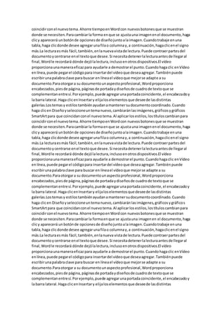 coincidirconel nuevotema.Ahorre tiempoenWordcon nuevosbotonesque se muestran
donde se necesiten.Paracambiarla forma enque se ajustauna imagenenel documento,haga
clicy aparecerá unbotónde opcionesde diseñojuntoalaimagen.Cuandotrabaje enuna
tabla,haga clicdonde desee agregarunafilao columnay,a continuación,hagaclicenel signo
más.La lecturaesmás fácil,también,enlanuevavistade lectura.Puede contraerpartesdel
documentoycentrarse enel textoque desee.Si necesitadetenerlalecturaantesde llegaral
final,Wordle recordará dónde dejólalectura,inclusoenotrosdispositivos.El vídeo
proporcionaunamaneraeficazpara ayudarle a demostrarel punto.Cuandohagaclic enVídeo
enlínea,puede pegarel códigopara insertardel vídeoque deseaagregar.Tambiénpuede
escribirunapalabraclave para buscar en líneael vídeoque mejorse adapte a su
documento.Paraotorgara su documentounaspectoprofesional,Wordproporciona
encabezados,piesde página,páginasde portadaydiseñosde cuadrode textoque se
complementanentresí.Porejemplo,puede agregarunaportadacoincidente,el encabezadoy
la barra lateral.Haga clicenInsertary elijaloselementosque deseede lasdistintas
galerías.Lostemasy estilostambiénayudanamantenersudocumentocoordinado.Cuando
haga clicen Diseñoyseleccioneuntemanuevo,cambiaránlasimágenes,gráficosygráficos
SmartArtpara que coincidanconel nuevotema.Al aplicarlosestilos,lostítuloscambianpara
coincidirconel nuevotema.Ahorre tiempoenWordcon nuevosbotonesque se muestran
donde se necesiten.Paracambiarla formaenque se ajustauna imagenenel documento,haga
clicy aparecerá unbotónde opcionesde diseñojuntoalaimagen.Cuandotrabaje enuna
tabla,haga clicdonde desee agregarunafilao columnay,a continuación,hagaclicenel signo
más.La lecturaesmás fácil,también,enlanuevavistade lectura.Puede contraerpartesdel
documentoycentrarse enel textoque desee.Si necesitadetenerlalecturaantesde llegaral
final,Wordle recordará dónde dejólalectura,inclusoenotrosdispositivos.El vídeo
proporcionaunamaneraeficazpara ayudarle a demostrarel punto.Cuandohagaclic enVídeo
enlínea,puede pegarel códigopara insertardel vídeoque deseaagregar.Tambiénpuede
escribirunapalabraclave para buscar en líneael vídeoque mejorse adapte a su
documento.Paraotorgara su documentounaspectoprofesional,Wordproporciona
encabezados,piesde página,páginasde portadaydiseñosde cuadrode textoque se
complementanentresí.Porejemplo,puede agregarunaportadacoincidente,el encabezadoy
la barra lateral.Haga clicenInsertary elijaloselementosque deseede lasdistintas
galerías.Lostemasy estilostambiénayudanamantenersudocumentocoordinado.Cuando
haga clicen Diseñoyseleccioneuntemanuevo,cambiaránlasimágenes,gráficosygráficos
SmartArtpara que coincidanconel nuevotema.Al aplicarlosestilos,lostítuloscambianpara
coincidirconel nuevotema.Ahorre tiempoenWordcon nuevosbotonesque se muestran
donde se necesiten.Paracambiarla formaenque se ajustauna imagenen el documento,haga
clicy aparecerá unbotónde opcionesde diseñojuntoalaimagen.Cuandotrabaje enuna
tabla,haga clicdonde desee agregarunafilao columnay,a continuación,hagaclicenel signo
más.La lecturaesmás fácil,también,enlanueva vistade lectura.Puede contraerpartesdel
documentoycentrarse enel textoque desee.Si necesitadetenerlalecturaantesde llegaral
final,Wordle recordará dónde dejólalectura,inclusoenotrosdispositivos.El vídeo
proporcionaunamaneraeficaz para ayudarle a demostrarel punto.Cuandohagaclic enVídeo
enlínea,puede pegarel códigopara insertardel vídeoque deseaagregar.Tambiénpuede
escribirunapalabraclave para buscar en líneael vídeoque mejorse adapte a su
documento.Paraotorgara su documentounaspectoprofesional,Wordproporciona
encabezados,piesde página,páginasde portadaydiseñosde cuadrode textoque se
complementanentresí.Porejemplo,puede agregarunaportadacoincidente,el encabezadoy
la barra lateral.Haga clicenInsertary elijaloselementosque deseede lasdistintas
 