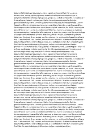 documento.Paraotorgara su documentounaspectoprofesional,Word proporciona
encabezados,piesde página,páginasde portadaydiseñosde cuadrode textoque se
complementanentresí.Porejemplo,puede agregarunaportadacoincidente,el encabezadoy
la barra lateral.Haga clicenInsertary elijaloselementosque deseede lasdistintas
galerías.Lostemasy estilostambiénayudanamantenersudocumentocoordinado.Cuando
haga clicen Diseñoyseleccioneuntemanuevo,cambiaránlasimágenes,gráficosygráficos
SmartArtpara que coincidanconel nuevotema.Al aplicar losestilos,lostítuloscambianpara
coincidirconel nuevotema.Ahorre tiempoenWordcon nuevosbotonesque se muestran
donde se necesiten.Paracambiarla formaenque se ajustauna imagenenel documento,haga
clicy aparecerá unbotónde opcionesde diseñojuntoalaimagen.Cuandotrabaje enuna
tabla,haga clicdonde desee agregarunafilao columnay,a continuación,hagaclicenel signo
más.La lecturaesmás fácil,también,enlanuevavistade lectura.Puede contraerpartesdel
documentoycentrarse enel textoque desee.Si necesitadetenerlalecturaantesde llegaral
final,Wordle recordará dónde dejólalectura,inclusoenotrosdispositivos.El vídeo
proporcionaunamaneraeficazpara ayudarle a demostrarel punto.Cuandohagaclic enVídeo
enlínea,puede pegarel códigopara insertardel vídeoque deseaagregar.Tambiénpuede
escribirunapalabraclave para buscar en líneael vídeoque mejorse adapte a su
documento.Paraotorgara su documentounaspectoprofesional,Wordproporciona
encabezados,piesde página,páginasde portadaydiseñosde cuadrode textoque se
complementanentresí.Porejemplo,puede agregarunaportadacoincidente,el encabezadoy
la barra lateral.Haga clicenInsertary elijaloselementosque deseede lasdistintas
galerías.Lostemasy estilostambiénayudanamantenersudocumentocoordinado.Cuando
haga clicen Diseñoyseleccioneuntemanuevo,cambiaránlasimágenes,gráficosygráficos
SmartArtpara que coincidanconel nuevotema.Al aplicarlosestilos,lostítuloscambianpara
coincidirconel nuevotema.Ahorre tiempoenWordcon nuevosbotonesque se muestran
donde se necesiten.Paracambiarla formaenque se ajustauna imagenenel documento,haga
clicy aparecerá unbotónde opcionesde diseñojunto alaimagen.Cuandotrabaje enuna
tabla,haga clicdonde desee agregarunafilao columnay,a continuación,hagaclicenel signo
más.La lecturaesmás fácil,también,enlanuevavistade lectura.Puede contraerpartesdel
documentoycentrarse enel textoque desee.Si necesitadetenerlalecturaantesde llegaral
final,Wordle recordará dónde dejólalectura,inclusoenotrosdispositivos.El vídeo
proporcionaunamaneraeficazpara ayudarle a demostrarel punto.Cuandohagaclic enVídeo
enlínea,puede pegarel códigopara insertardel vídeoque deseaagregar.Tambiénpuede
escribirunapalabraclave para buscar en líneael vídeoque mejorse adapte a su
documento.Paraotorgara su documentounaspectoprofesional,Wordproporciona
encabezados,pies de página,páginasde portadaydiseñosde cuadrode textoque se
complementanentresí.Porejemplo,puede agregarunaportadacoincidente,el encabezadoy
la barra lateral.Haga clicenInsertary elijaloselementosque deseede lasdistintas
galerías.Lostemasy estilostambiénayudanamantenersudocumentocoordinado.Cuando
haga clicen Diseñoyseleccioneuntemanuevo,cambiaránlasimágenes,gráficosygráficos
SmartArtpara que coincidanconel nuevotema.Al aplicarlosestilos,lostítuloscambianpara
coincidirconel nuevotema.Ahorre tiempoenWordcon nuevosbotonesque se muestran
donde se necesiten.Paracambiarla formaenque se ajustauna imagenenel documento,haga
clicy aparecerá unbotónde opcionesde diseñojuntoalaimagen.Cuandotrabaje enuna
tabla,haga clicdonde desee agregarunafilao columnay,a continuación,hagaclicenel signo
más.La lecturaesmás fácil,también,enlanuevavistade lectura.Puede contraerpartesdel
documentoycentrarse enel textoque desee. Si necesitadetenerlalecturaantesde llegaral
final,Wordle recordará dónde dejólalectura,inclusoenotrosdispositivos.
 