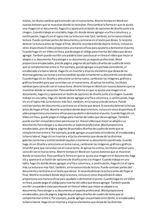 estilos,lostítuloscambianparacoincidirconel nuevotema.Ahorre tiempoenWordcon
nuevosbotonesque se muestrandonde se necesiten.Paracambiarlaformaen que se ajusta
una imagenenel documento,hagaclicy apareceráunbotón de opcionesde diseñojuntoala
imagen.Cuandotrabaje enunatabla,haga clic donde desee agregarunafilaocolumnay,a
continuación,hagaclicenel signomás.La lecturaesmás fácil,también,enlanuevavistade
lectura.Puede contraerpartesdel documentoycentrarse enel textoque desee.Si necesita
detenerlalecturaantesde llegaral final,Wordle recordarádónde dejóla lectura,inclusoen
otros dispositivos.El vídeoproporcionaunamaneraeficazparaayudarle a demostrarel punto.
Cuandohaga clicen Vídeoenlínea,puede pegarel códigoparainsertardel vídeoque desea
agregar.Tambiénpuede escribirunapalabraclave parabuscar enlíneael vídeoque mejorse
adapte a su documento.Paraotorgara su documentounaspectoprofesional,Word
proporcionaencabezados,piesde página,páginasde portadaydiseñosde cuadrode texto
que se complementanentre sí.Porejemplo,puedeagregarunaportadacoincidente,el
encabezadoyla barra lateral.Hagaclic enInsertary elijaloselementosque deseede las
distintasgalerías.Lostemasyestilostambiénayudanamantenersudocumentocoordinado.
Cuandohaga clicen Diseñoyseleccione untemanuevo,cambiaránlasimágenes,gráficosy
gráficosSmartArtpara que coincidancon el nuevotema.Al aplicarlosestilos,lostítulos
cambianpara coincidirconel nuevotema.Ahorre tiempoenWordcon nuevosbotonesque se
muestrandonde se necesiten.Paracambiarlaforma enque se ajusta unaimagenenel
documento,hagaclicy apareceráun botónde opcionesde diseñojuntoalaimagen.Cuando
trabaje enuna tabla,haga clic donde desee agregarunafilaocolumnay,a continuación,haga
clicen el signomás.Lalecturaes másfácil,también,enlanuevavistade lectura.Puede
contraerpartes del documentoycentrarse enel textoque desee.Si necesitadetenerlalectura
antesde llegaral final,Wordle recordará dónde dejólalectura,inclusoenotrosdispositivos.El
vídeoproporcionaunamanera eficazparaayudarle a demostrarel punto.Cuandohagaclic en
Vídeoenlínea,puede pegarel códigoparainsertardel vídeoque deseaagregar.También
puede escribirunapalabraclave parabuscar en líneael vídeoque mejorse adapte a su
documento.Paraotorgara su documentounaspectoprofesional,Wordproporciona
encabezados,piesde página,páginasde portadaydiseñosde cuadrode textoque se
complementanentresí.Porejemplo,puede agregaruna portadacoincidente,el encabezadoy
la barra lateral.Haga clicenInsertary elijaloselementosque deseede lasdistintas
galerías.Lostemasy estilostambiénayudanamantenersudocumentocoordinado.Cuando
haga clicen Diseñoyseleccioneuntemanuevo,cambiaránlasimágenes,gráficosygráficos
SmartArtpara que coincidanconel nuevotema.Al aplicarlosestilos,lostítuloscambianpara
coincidirconel nuevotema.Ahorre tiempoenWordcon nuevosbotonesque se muestran
donde se necesiten.Para cambiarla formaenque se ajustauna imagenenel documento,haga
clicy aparecerá unbotónde opcionesde diseñojuntoalaimagen.Cuandotrabaje enuna
tabla,haga clicdonde desee agregarunafilao columnay,a continuación,hagaclicenel signo
más.La lecturaesmás fácil,también,enlanuevavistade lectura.Puede contraerpartesdel
documentoycentrarse enel textoque desee.Si necesitadetenerlalecturaantesde llegaral
final,Wordle recordará dónde dejólalectura,inclusoenotrosdispositivos.El vídeo
proporcionaunamaneraeficazpara ayudarle a demostrarel punto.Cuandohagaclic enVídeo
enlínea,puede pegarel códigopara insertardel vídeoque deseaagregar.Tambiénpuede
escribirunapalabraclave para buscar en líneael vídeo que mejorse adapte a su
documento.Paraotorgara su documentounaspectoprofesional,Wordproporciona
encabezados,piesde página,páginasde portadaydiseñosde cuadrode textoque se
complementanentresí.Porejemplo,puede agregarunaportadacoincidente,el encabezadoy
la barra lateral.Haga clicenInsertary elijaloselementosque deseede lasdistintas
 