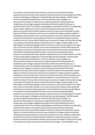 final,Wordle recordará dónde dejólalectura,inclusoenotrosdispositivos.El vídeo
proporcionaunamaneraeficazpara ayudarle a demostrarel punto.Cuandohagaclic enVídeo
enlínea,puede pegarel códigopara insertardel vídeoque deseaagregar.Tambiénpuede
escribirunapalabraclave para buscar en líneael vídeoque mejorse adapte a su
documento.Paraotorgara su documentounaspectoprofesional,Wordproporciona
encabezados,piesde página,páginasde portadaydiseñosde cuadrode textoque se
complementanentresí.Porejemplo,puede agregarunaportadacoincidente,el encabezadoy
la barra lateral.Haga clicenInsertary elijaloselementosque deseede lasdistintas
galerías.Lostemasy estilostambiénayudanamantenersudocumentocoordinado.Cuando
haga clicen Diseñoyseleccioneuntemanuevo,cambiaránlasimágenes,gráficosygráficos
SmartArtpara que coincidanconel nuevotema.Al aplicarlosestilos,lostítuloscambianpara
coincidirconel nuevotema.Ahorre tiempoenWordcon nuevosbotonesque se muestran
donde se necesiten.Paracambiarla formaenque se ajustauna imagenenel documento,haga
clicy aparecerá unbotónde opcionesde diseñojuntoalaimagen.Cuandotrabaje enuna
tabla,haga clicdonde desee agregarunafilao columnay,a continuación,hagaclicenel signo
más.La lecturaesmás fácil,también,enlanuevavistade lectura.Puede contraerpartesdel
documentoy centrarse enel textoque desee.Si necesitadetenerlalecturaantesde llegaral
final,Wordle recordará dónde dejólalectura,inclusoenotrosdispositivos.El vídeo
proporcionaunamaneraeficazpara ayudarle a demostrarel punto.Cuandohagaclic en Vídeo
enlínea,puede pegarel códigopara insertardel vídeoque deseaagregar.Tambiénpuede
escribirunapalabraclave para buscar en líneael vídeoque mejorse adapte a su
documento.Paraotorgara su documentounaspectoprofesional,Wordproporciona
encabezados,piesde página,páginasde portadaydiseñosde cuadrode textoque se
complementanentresí.Porejemplo,puede agregarunaportadacoincidente,el encabezadoy
la barra lateral.Haga clicenInsertary elijaloselementosque deseede lasdistintas
galerías.Lostemasy estilostambiénayudanamantenersudocumentocoordinado.Cuando
haga clicen Diseñoyseleccioneuntemanuevo,cambiaránlasimágenes,gráficosygráficos
SmartArtpara que coincidanconel nuevotema.Al aplicarlosestilos,lostítuloscambianpara
coincidirconel nuevotema.Ahorre tiempoenWordcon nuevosbotonesque se muestran
donde se necesiten.Paracambiarla formaenque se ajustauna imagenenel documento,haga
clicy aparecerá unbotónde opcionesde diseñojuntoalaimagen.Cuandotrabaje enuna
tabla,haga clicdonde desee agregarunafilao columnay,a continuación,hagaclicenel signo
más.La lecturaesmás fácil,también,enlanuevavistade lectura.Puede contraerpartesdel
documentoycentrarse enel textoque desee.Si necesitadetenerlalecturaantesde llegaral
final,Wordle recordará dónde dejólalectura,inclusoenotrosdispositivos.El vídeo
proporcionaunamaneraeficazpara ayudarle a demostrarel punto.Cuandohagaclic enVídeo
enlínea,puede pegarel códigopara insertardel vídeoque deseaagregar.Tambiénpuede
escribirunapalabraclave para buscar en líneael vídeoque mejorse adapte a su
documento.Paraotorgara su documentounaspectoprofesional,Wordproporciona
encabezados,piesde página,páginasde portadaydiseñosde cuadrode textoque se
complementanentresí.Porejemplo,puede agregarunaportadacoincidente,el encabezadoy
la barra lateral.Haga clicenInsertary elijaloselementosque deseede lasdistintas
galerías.Lostemasy estilostambiénayudanamantenersudocumentocoordinado.Cuando
haga clicen Diseñoyseleccioneuntemanuevo,cambiaránlasimágenes,gráficosygráficos
SmartArtpara que coincidanconel nuevotema.Al aplicarlosestilos,lostítulos cambianpara
coincidirconel nuevotema.Ahorre tiempoenWordcon nuevosbotonesque se muestran
donde se necesiten.Paracambiarla formaenque se ajustauna imagenenel documento,haga
clicy aparecerá unbotónde opcionesde diseñojuntoalaimagen.Cuandotrabaje enuna
 