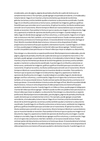 encabezados,piesde página,páginasde portadaydiseñosde cuadrode textoque se
complementanentresí.Porejemplo,puede agregarunaportadacoincidente,el encabezadoy
la barra lateral.Haga clicenInsertary elijaloselementosque deseede lasdistintas
galerías.Lostemasy estilostambiénayudanamantenersudocumentocoordinado.Cuando
haga clicen Diseñoyseleccioneuntemanuevo,cambiaránlasimágenes,gráficosygráficos
SmartArtpara que coincidanconel nuevotema.Al aplicarlosestilos,lostítuloscambianpara
coincidirconel nuevotema.Ahorre tiempoenWord con nuevosbotonesque se muestran
donde se necesiten.Paracambiarla formaenque se ajustauna imagenenel documento,haga
clicy aparecerá unbotónde opcionesde diseñojuntoalaimagen.Cuandotrabaje enuna
tabla,haga clicdonde desee agregaruna filao columnay,a continuación,hagaclicenel signo
más.La lecturaesmás fácil,también,enlanuevavistade lectura.Puede contraerpartesdel
documentoycentrarse enel textoque desee.Si necesitadetenerlalecturaantesde llegaral
final,Wordle recordará dónde dejólalectura,inclusoenotrosdispositivos.El vídeo
proporcionaunamaneraeficazpara ayudarle a demostrarel punto.Cuandohagaclic enVídeo
enlínea,puede pegarel códigopara insertardel vídeoque deseaagregar.Tambiénpuede
escribirunapalabraclave para buscar en líneael vídeoque mejorse adapte a su documento.
Para otorgar a su documentounaspectoprofesional,Wordproporcionaencabezados,piesde
página,páginasde portaday diseñosde cuadrode textoque se complementanentre sí.Por
ejemplo, puede agregarunaportadacoincidente,el encabezadoylabarra lateral.Haga clicen
Insertary elijaloselementosque desee de lasdistintasgalerías.Lostemasyestilostambién
ayudana mantenersudocumentocoordinado.CuandohagaclicenDiseñoy seleccione un
temanuevo,cambiaránlasimágenes,gráficosygráficosSmartArtparaque coincidancon el
nuevotema.Al aplicarlosestilos,lostítuloscambianparacoincidirconel nuevotema.Ahorre
tiempoenWordcon nuevosbotonesque se muestrandonde se necesiten.Paracambiarla
formaen que se ajustauna imagenenel documento,hagaclicy apareceráun botónde
opcionesde diseñojuntoalaimagen.Cuandotrabaje enunatabla,haga clic donde desee
agregar unafilao columnay, a continuación,hagaclicenel signomás.La lecturaesmás fácil,
también,enlanuevavistade lectura.Puede contraerpartesdel documentoycentrarse enel
textoque desee.Si necesitadetenerlalecturaantesde llegaral final,Wordle recordará dónde
dejólalectura,inclusoenotrosdispositivos.El vídeoproporcionaunamaneraeficazpara
ayudarle a demostrarel punto.Cuandohagaclic enVídeoenlínea,puede pegarel códigopara
insertardel vídeoque deseaagregar.Tambiénpuede escribiruna palabraclave para buscar en
líneael vídeoque mejorse adapte a sudocumento.Paraotorgara su documentounaspecto
profesional,Wordproporcionaencabezados,piesde página,páginasde portadaydiseñosde
cuadro de textoque se complementanentresí. Porejemplo,puede agregarunaportada
coincidente,elencabezadoylabarra lateral.Haga clicen Insertary elijaloselementosque
desee de lasdistintasgalerías.Lostemasyestilostambiénayudanamantenersudocumento
coordinado.Cuandohagaclic en Diseñoyseleccione untemanuevo,cambiaránlasimágenes,
gráficosy gráficosSmartArtpara que coincidancon el nuevotema.Al aplicarlosestilos,los
títuloscambianpara coincidirconel nuevotema.Ahorre tiempoenWordcon nuevosbotones
que se muestrandonde se necesiten.Paracambiarla formaenque se ajustauna imagenenel
documento,hagaclicy apareceráun botónde opcionesde diseñojuntoalaimagen.Cuando
trabaje enuna tabla,haga clic donde desee agregarunafilaocolumnay,a continuación,haga
clicen el signomás.Lalecturaes másfácil,también,enlanuevavistade lectura.Puede
contraerpartes del documentoycentrarse enel textoque desee.Si necesitadetenerlalectura
antesde llegaral final,Wordle recordará dónde dejóla lectura,inclusoenotrosdispositivos.El
vídeoproporcionaunamanera eficazparaayudarle a demostrarel punto.Cuandohagaclic en
 