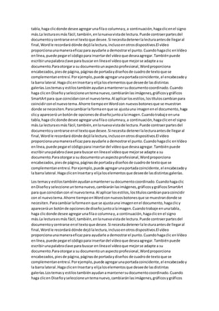 tabla,haga clicdonde desee agregarunafilao columnay,a continuación,hagaclicenel signo
más.La lecturaesmás fácil,también,enlanuevavistade lectura.Puede contraerpartesdel
documentoycentrarse enel textoque desee.Si necesitadetenerlalecturaantesde llegaral
final,Wordle recordará dónde dejólalectura,inclusoenotrosdispositivos.El vídeo
proporcionaunamaneraeficazpara ayudarle a demostrarel punto.Cuandohagaclic enVídeo
enlínea,puede pegarel códigopara insertardel vídeoque deseaagregar.Tambiénpuede
escribirunapalabraclave para buscar en líneael vídeoque mejorse adapte a su
documento.Paraotorgara su documentounaspectoprofesional,Wordproporciona
encabezados,piesde página, páginasde portadaydiseñosde cuadrode textoque se
complementanentresí.Porejemplo,puede agregarunaportadacoincidente,el encabezadoy
la barra lateral.Haga clicenInsertary elijaloselementosque deseede lasdistintas
galerías.Lostemasy estilostambiénayudanamantenersudocumentocoordinado.Cuando
haga clicen Diseñoyseleccioneuntemanuevo,cambiaránlasimágenes,gráficosygráficos
SmartArtpara que coincidanconel nuevotema.Al aplicarlosestilos,lostítuloscambianpara
coincidirconel nuevotema.Ahorre tiempoenWordcon nuevosbotonesque se muestran
donde se necesiten.Paracambiarla formaenque se ajustauna imagenenel documento,haga
clicy aparecerá unbotónde opcionesde diseñojuntoalaimagen.Cuandotrabaje enuna
tabla,haga clicdonde desee agregarunafilao columnay,a continuación,hagaclicenel signo
más.La lecturaesmás fácil,también,enlanuevavistade lectura.Puede contraerpartesdel
documentoycentrarse enel textoque desee.Si necesita detenerlalecturaantesde llegaral
final,Wordle recordará dónde dejólalectura,inclusoenotrosdispositivos.El vídeo
proporcionaunamaneraeficazpara ayudarle a demostrarel punto.Cuandohagaclic enVídeo
enlínea,puede pegarel códigopara insertardel vídeoque deseaagregar.Tambiénpuede
escribirunapalabraclave para buscar en líneael vídeoque mejorse adapte a su
documento.Paraotorgara su documentounaspectoprofesional,Wordproporciona
encabezados,piesde página,páginasde portadaydiseñosde cuadrode textoque se
complementanentresí.Porejemplo,puede agregarunaportadacoincidente,el encabezadoy
la barra lateral.Haga clicenInsertary elijaloselementosque deseede lasdistintasgalerías.
Los temasy estilostambiénayudanamantenersudocumentocoordinado.Cuandohagaclic
enDiseñoyseleccione untemanuevo,cambiaránlasimágenes,gráficosygráficosSmartArt
para que coincidancon el nuevotema.Al aplicarlosestilos,lostítuloscambianparacoincidir
con el nuevotema.Ahorre tiempoenWordconnuevosbotonesque se muestrandonde se
necesiten.Paracambiarlaformaen que se ajustauna imagenenel documento,hagaclicy
apareceráun botónde opcionesde diseñojuntoalaimagen.Cuandotrabaje enunatabla,
haga clicdonde desee agregarunafilao columnay,a continuación,hagaclicen el signo
más.La lecturaesmás fácil,también,enlanuevavistade lectura.Puede contraerpartesdel
documentoycentrarse enel textoque desee.Si necesitadetenerlalecturaantesde llegaral
final,Wordle recordará dónde dejólalectura,inclusoenotrosdispositivos.El vídeo
proporcionaunamaneraeficazpara ayudarle a demostrarel punto.Cuandohagaclic enVídeo
enlínea,puede pegarel códigopara insertardel vídeoque deseaagregar.Tambiénpuede
escribirunapalabraclave para buscar en líneael vídeoque mejorse adapte a su
documento.Paraotorgara su documentounaspectoprofesional,Wordproporciona
encabezados,piesde página,páginasde portadaydiseños de cuadrode textoque se
complementanentresí.Porejemplo,puede agregarunaportadacoincidente,el encabezadoy
la barra lateral.Haga clicenInsertary elijaloselementosque deseede lasdistintas
galerías.Lostemasy estilostambiénayudanamantenersudocumentocoordinado.Cuando
haga clicen Diseñoyseleccioneuntemanuevo,cambiaránlasimágenes,gráficosygráficos
 