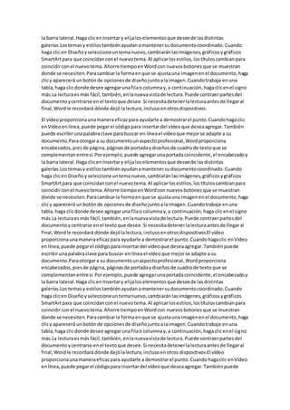 la barra lateral.Haga clicenInsertary elijaloselementosque deseede lasdistintas
galerías.Lostemasy estilostambiénayudanamantenersudocumentocoordinado.Cuando
haga clicen Diseñoyseleccioneuntemanuevo,cambiaránlasimágenes,gráficosygráficos
SmartArtpara que coincidanconel nuevotema.Al aplicarlosestilos,lostítuloscambianpara
coincidirconel nuevotema.Ahorre tiempoenWordcon nuevosbotonesque se muestran
donde se necesiten.Paracambiarla formaenque se ajustauna imagenenel documento,haga
clicy aparecerá unbotónde opcionesde diseñojuntoalaimagen.Cuandotrabaje enuna
tabla,haga clicdonde desee agregarunafilao columnay,a continuación,hagaclicenel signo
más.La lecturaesmás fácil,también,enlanuevavistade lectura.Puede contraerpartesdel
documentoycentrarse enel textoque desee.Si necesitadetenerlalecturaantesde llegaral
final,Wordle recordará dónde dejó lalectura,inclusoenotrosdispositivos.
El vídeoproporcionaunamaneraeficazpara ayudarle a demostrarel punto.Cuandohagaclic
enVídeoenlínea,puede pegarel códigopara insertardel vídeoque deseaagregar.También
puede escribirunapalabraclave parabuscar en líneael vídeoque mejorse adapte a su
documento.Paraotorgara su documentounaspectoprofesional,Wordproporciona
encabezados,piesde página,páginasde portadaydiseñosde cuadrode textoque se
complementanentresí.Porejemplo,puede agregarunaportadacoincidente,el encabezadoy
la barra lateral.Haga clicenInsertary elijaloselementosque deseede lasdistintas
galerías.Lostemasy estilostambiénayudanamantenersudocumentocoordinado.Cuando
haga clicen Diseñoy seleccioneuntemanuevo,cambiaránlasimágenes,gráficosygráficos
SmartArtpara que coincidanconel nuevotema.Al aplicarlosestilos,lostítuloscambianpara
coincidirconel nuevotema.Ahorre tiempoenWordcon nuevosbotonesque se muestran
donde se necesiten.Paracambiarla formaenque se ajustauna imagenenel documento,haga
clicy aparecerá unbotónde opcionesde diseñojuntoalaimagen.Cuandotrabaje enuna
tabla,haga clicdonde desee agregarunafilao columnay,a continuación,haga clicenel signo
más.La lecturaesmás fácil,también,enlanuevavistade lectura.Puede contraerpartesdel
documentoycentrarse enel textoque desee.Si necesitadetenerlalecturaantesde llegaral
final,Wordle recordará dónde dejólalectura,inclusoenotrosdispositivos.El vídeo
proporcionaunamaneraeficazpara ayudarle a demostrarel punto.Cuandohagaclic enVídeo
enlínea,puede pegarel códigopara insertardel vídeoque deseaagregar.Tambiénpuede
escribirunapalabraclave para buscar en líneael vídeoque mejorse adapte a su
documento.Paraotorgara su documentounaspectoprofesional,Wordproporciona
encabezados,piesde página,páginasde portadaydiseñosde cuadrode textoque se
complementanentresí.Porejemplo,puede agregarunaportadacoincidente,el encabezadoy
la barra lateral.Haga clicenInsertary elijaloselementosque deseede lasdistintas
galerías.Lostemasy estilostambiénayudanamantenersudocumentocoordinado.Cuando
haga clicen Diseñoyseleccioneuntemanuevo,cambiaránlasimágenes,gráficosygráficos
SmartArtpara que coincidanconel nuevotema.Al aplicarlosestilos,lostítuloscambianpara
coincidirconel nuevotema.Ahorre tiempoenWordcon nuevosbotonesque se muestran
donde se necesiten. Paracambiarla formaenque se ajustauna imagenenel documento,haga
clicy aparecerá unbotónde opcionesde diseñojuntoalaimagen.Cuandotrabaje enuna
tabla,haga clicdonde desee agregarunafilao columnay,a continuación,hagaclicenel signo
más.La lecturaesmás fácil,también,enlanuevavistade lectura.Puede contraerpartesdel
documentoycentrarse enel textoque desee.Si necesitadetenerlalecturaantesde llegaral
final,Wordle recordará dónde dejólalectura,inclusoenotros dispositivos.El vídeo
proporcionaunamaneraeficazpara ayudarle a demostrarel punto.Cuandohagaclic enVídeo
enlínea,puede pegarel códigopara insertardel vídeoque deseaagregar.Tambiénpuede
 