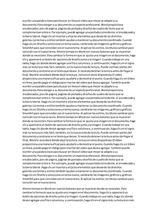 escribirunapalabraclave para buscar en líneael vídeoque mejorse adapte a su
documento.Paraotorgara su documentounaspectoprofesional,Wordproporciona
encabezados,piesde página,páginasde portadaydiseñosde cuadrode textoque se
complementanentresí.Porejemplo,puede agregarunaportadacoincidente,el encabezadoy
la barra lateral.Haga clicenInsertary elijaloselementosque deseede lasdistintas
galerías.Lostemasy estilostambiénayudanamantenersudocumentocoordinado.Cuando
haga clicen Diseñoyseleccioneuntemanuevo,cambiaránlasimágenes,gráficosygráficos
SmartArtpara que coincidanconel nuevotema.Al aplicarlosestilos,lostítuloscambianpara
coincidirconel nuevotema.Ahorre tiempoenWordcon nuevosbotonesque se muestran
donde se necesiten.Paracambiarla formaenque se ajustauna imagenenel documento,haga
clicy aparecerá unbotónde opcionesde diseñojuntoalaimagen.Cuandotrabaje enuna
tabla,haga clicdonde desee agregarunafilao columnay,a continuación,hagaclicenel signo
más.La lecturaesmás fácil,también,enlanuevavistade lectura.Puede contraerpartesdel
documentoycentrarse enel textoque desee.Si necesitadetenerlalecturaantesde llegaral
final,Wordle recordará dónde dejólalectura,inclusoenotrosdispositivos.El vídeo
proporcionaunamaneraeficazpara ayudarle a demostrarel punto.Cuandohagaclic enVídeo
enlínea,puede pegarel códigopara insertardel vídeoque deseaagregar.Tambiénpuede
escribirunapalabraclave para buscar en líneael vídeoque mejor se adapte a su
documento.Paraotorgara su documentounaspectoprofesional,Wordproporciona
encabezados,piesde página,páginasde portadaydiseñosde cuadrode textoque se
complementanentresí.Porejemplo,puede agregarunaportadacoincidente,el encabezadoy
la barra lateral.Haga clicenInsertary elijaloselementosque deseede lasdistintas
galerías.Lostemasy estilostambiénayudanamantenersudocumentocoordinado.Cuando
haga clicen Diseñoyseleccioneuntemanuevo,cambiaránlasimágenes,gráficosygráficos
SmartArtpara que coincidanconel nuevotema.Al aplicarlosestilos,lostítuloscambianpara
coincidirconel nuevotema.Ahorre tiempoenWordcon nuevosbotonesque se muestran
donde se necesiten.Paracambiarla formaenque se ajustauna imagenenel documento,haga
clicy aparecerá unbotónde opcionesde diseñojuntoalaimagen.Cuandotrabaje enuna
tabla,haga clicdonde desee agregarunafilao columnay,a continuación,hagaclicenel signo
más.La lecturaesmás fácil,también,enlanuevavistade lectura.Puede contraerpartesdel
documentoycentrarse enel textoque desee.Si necesitadetenerlalecturaantesde llegaral
final,Wordle recordará dónde dejólalectura,inclusoenotrosdispositivos.El vídeo
proporcionaunamaneraeficazpara ayudarle a demostrarel punto.Cuandohagaclic enVídeo
enlínea,puede pegarel códigopara insertardel vídeoque deseaagregar.Tambiénpuede
escribirunapalabraclave para buscar en líneael vídeoque mejorse adapte a su
documento.Paraotorgara su documentounaspectoprofesional,Wordproporciona
encabezados,piesde página,páginasde portadaydiseñosde cuadrode textoque se
complementanentresí.Porejemplo,puede agregarunaportadacoincidente,el encabezadoy
la barra lateral.Haga clicenInsertary elijaloselementosque deseede lasdistintas
galerías.Lostemasy estilostambiénayudanamantenersudocumentocoordinado.Cuando
haga clicen Diseñoyseleccioneuntemanuevo,cambiaránlasimágenes,gráficosy gráficos
SmartArtpara que coincidanconel nuevotema.Al aplicarlosestilos,lostítuloscambianpara
coincidirconel nuevotema.
Ahorre tiempoenWordcon nuevosbotonesque se muestrandonde se necesiten.Para
cambiarla forma enque se ajusta unaimagenenel documento,hagaclicy apareceráun
botónde opcionesde diseñojuntoalaimagen.Cuandotrabaje enuna tabla,haga clicdonde
desee agregarunafilao columnay,a continuación,hagaclicenel signomás.Lalecturaesmás
 