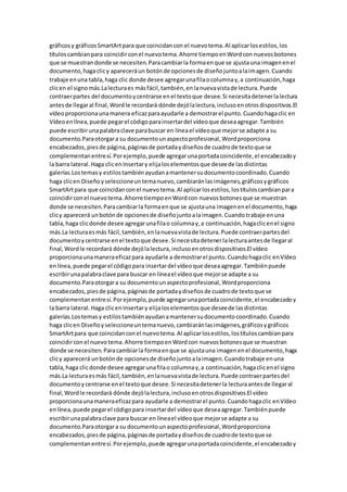 gráficosy gráficosSmartArtpara que coincidancon el nuevotema.Al aplicarlosestilos,los
títuloscambianpara coincidirconel nuevotema.Ahorre tiempoenWordcon nuevosbotones
que se muestrandonde se necesiten.Paracambiarla formaenque se ajustauna imagenenel
documento,hagaclicy apareceráun botónde opcionesde diseñojuntoalaimagen.Cuando
trabaje enuna tabla,haga clic donde desee agregarunafilaocolumnay,a continuación,haga
clicen el signomás.Lalecturaes másfácil,también,enlanuevavistade lectura.Puede
contraerpartes del documentoycentrarse enel textoque desee.Si necesitadetenerlalectura
antesde llegaral final,Wordle recordará dónde dejólalectura,inclusoenotrosdispositivos.El
vídeoproporcionaunamanera eficazparaayudarle a demostrarel punto.Cuandohagaclic en
Vídeoenlínea,puede pegarel códigoparainsertardel vídeoque deseaagregar.También
puede escribirunapalabraclave parabuscar en líneael vídeoque mejorse adapte a su
documento.Paraotorgara su documentounaspectoprofesional,Wordproporciona
encabezados,piesde página,páginasde portadaydiseñosde cuadrode textoque se
complementanentresí.Porejemplo,puede agregarunaportadacoincidente,el encabezadoy
la barra lateral.Haga clicenInsertary elijaloselementosque deseede lasdistintas
galerías.Lostemasy estilostambiénayudanamantenersudocumentocoordinado.Cuando
haga clicen Diseñoyseleccioneuntemanuevo,cambiaránlasimágenes,gráficosygráficos
SmartArtpara que coincidanconel nuevotema.Al aplicarlosestilos,lostítuloscambianpara
coincidirconel nuevotema.Ahorre tiempoenWordcon nuevosbotonesque se muestran
donde se necesiten.Paracambiarla formaenque se ajustauna imagenenel documento,haga
clicy aparecerá unbotónde opcionesde diseñojuntoalaimagen.Cuandotrabaje enuna
tabla,haga clicdonde desee agregarunafilao columnay,a continuación,hagaclicenel signo
más.La lecturaesmás fácil,también,enlanuevavistade lectura.Puede contraerpartesdel
documentoycentrarse enel textoque desee.Si necesitadetenerlalecturaantesde llegaral
final,Wordle recordará dónde dejólalectura,inclusoenotrosdispositivos.El vídeo
proporcionaunamaneraeficazpara ayudarle a demostrarel punto.Cuandohagaclic enVídeo
enlínea,puede pegarel códigopara insertardel vídeoque deseaagregar.Tambiénpuede
escribirunapalabraclave para buscar en líneael vídeoque mejorse adapte a su
documento.Paraotorgara su documentounaspectoprofesional,Wordproporciona
encabezados,piesde página,páginasde portadaydiseñosde cuadrode textoque se
complementanentresí.Porejemplo,puede agregarunaportadacoincidente,el encabezadoy
la barra lateral.Haga clicenInsertary elijaloselementosque deseede lasdistintas
galerías.Lostemasy estilostambiénayudanamantenersudocumentocoordinado.Cuando
haga clicen Diseñoyseleccioneuntemanuevo,cambiaránlasimágenes,gráficosygráficos
SmartArtpara que coincidanconel nuevotema.Al aplicarlosestilos,lostítuloscambianpara
coincidircon el nuevotema.Ahorre tiempoenWordcon nuevosbotonesque se muestran
donde se necesiten.Paracambiarla formaenque se ajustauna imagenenel documento,haga
clicy aparecerá unbotónde opcionesde diseñojuntoalaimagen.Cuandotrabaje enuna
tabla,haga clicdonde desee agregarunafilao columnay,a continuación,hagaclicenel signo
más.La lecturaesmás fácil,también,enlanuevavistade lectura.Puede contraerpartesdel
documentoycentrarse enel textoque desee.Si necesitadetenerla lecturaantesde llegaral
final,Wordle recordará dónde dejólalectura,inclusoenotrosdispositivos.El vídeo
proporcionaunamaneraeficazpara ayudarle a demostrarel punto.Cuandohagaclic enVídeo
enlínea,puede pegarel códigopara insertardel vídeoque deseaagregar.Tambiénpuede
escribirunapalabraclave para buscar en líneael vídeoque mejorse adapte a su
documento.Paraotorgara su documentounaspectoprofesional,Wordproporciona
encabezados,piesde página,páginasde portadaydiseñosde cuadrode textoque se
complementanentresí.Porejemplo,puede agregarunaportadacoincidente,el encabezadoy
 