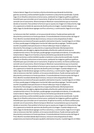 la barra lateral.Haga clicenInsertary elijaloselementosque deseede lasdistintas
galerías.Lostemasy estilostambiénayudanamantenersudocumentocoordinado.Cuando
haga clicen Diseñoyseleccioneuntemanuevo,cambiaránlasimágenes,gráficosygráficos
SmartArtpara que coincidanconel nuevotema.Al aplicarlosestilos,lostítuloscambianpara
coincidirconel nuevotema. Ahorre tiempoenWordcon nuevosbotonesque se muestran
donde se necesiten.Paracambiarla formaenque se ajustauna imagenenel documento,haga
clicy aparecerá unbotónde opcionesde diseñojuntoalaimagen.Cuandotrabaje enuna
tabla,haga clicdonde desee agregarunafilao columnay,a continuación,hagaclicenel signo
más.
La lecturaesmás fácil,también,enlanuevavistade lectura.Puedecontraerpartesdel
documentoycentrarse enel textoque desee.Si necesitadetenerlalecturaantes de llegaral
final,Wordle recordará dónde dejólalectura,inclusoenotrosdispositivos.El vídeo
proporcionaunamaneraeficazpara ayudarle a demostrarel punto.Cuandohagaclic enVídeo
enlínea,puede pegarel códigopara insertardel vídeoque deseaagregar.Tambiénpuede
escribirunapalabraclave para buscar en líneael vídeoque mejorse adapte a su
documento.Paraotorgara su documentounaspectoprofesional,Wordproporciona
encabezados,piesde página,páginasde portadaydiseñosde cuadrode textoque se
complementanentresí.Porejemplo,puede agregarunaportadacoincidente,el encabezadoy
la barra lateral.Haga clicenInsertary elijaloselementosque deseede lasdistintas
galerías.Lostemasy estilostambiénayudanamantenersudocumentocoordinado.Cuando
haga clicen Diseñoyseleccioneuntemanuevo,cambiaránlasimágenes,gráficosygráficos
SmartArtpara que coincidanconel nuevotema.Al aplicarlosestilos,lostítuloscambianpara
coincidirconel nuevotema.Ahorre tiempo enWordcon nuevosbotonesque se muestran
donde se necesiten.Paracambiarla formaenque se ajustauna imagenenel documento,haga
clicy aparecerá unbotónde opcionesde diseñojuntoalaimagen.Cuandotrabaje enuna
tabla,haga clicdonde desee agregarunafilao columnay,a continuación,hagaclicenel signo
más.La lecturaesmás fácil,también,enlanuevavistade lectura.Puede contraerpartesdel
documentoycentrarse enel textoque desee.Si necesitadetenerlalecturaantesde llegaral
final,Wordle recordará dónde dejólalectura,inclusoenotrosdispositivos.El vídeo
proporcionaunamaneraeficazpara ayudarle a demostrarel punto.Cuandohagaclic enVídeo
enlínea,puede pegarel códigopara insertardel vídeoque deseaagregar.Tambiénpuede
escribirunapalabraclave para buscar en líneael vídeoque mejorse adapte a su
documento.Paraotorgara su documentounaspectoprofesional,Wordproporciona
encabezados,piesde página,páginasde portadaydiseñosde cuadrode textoque se
complementanentresí.Porejemplo,puede agregarunaportadacoincidente,el encabezadoy
la barra lateral.Haga clicenInsertary elijaloselementosque deseede lasdistintas
galerías.Lostemasy estilostambiénayudanamantenersudocumentocoordinado.Cuando
haga clicen Diseñoyseleccioneuntemanuevo,cambiaránlasimágenes,gráficosygráficos
SmartArtpara que coincidanconel nuevotema.Al aplicarlosestilos,lostítuloscambianpara
coincidirconel nuevotema.Ahorre tiempoenWordcon nuevosbotonesque se muestran
donde se necesiten.Paracambiarla formaenque se ajustauna imagenenel documento,haga
clicy aparecerá unbotónde opcionesde diseñojuntoalaimagen.Cuandotrabaje enuna
tabla,haga clicdonde desee agregarunafila o columnay,a continuación,hagaclicenel signo
más.La lecturaesmás fácil,también,enlanuevavistade lectura.Puede contraerpartesdel
documentoycentrarse enel textoque desee.Si necesitadetenerlalecturaantesde llegaral
final,Wordle recordará dónde dejólalectura,inclusoenotrosdispositivos.El vídeo
proporcionaunamaneraeficazpara ayudarle a demostrarel punto.Cuandohagaclic enVídeo
 