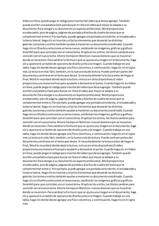 Vídeoenlínea,puede pegarel códigoparainsertardel vídeoque deseaagregar.También
puede escribirunapalabraclave parabuscar en líneael vídeoque mejorse adapte a su
documento.Paraotorgara su documentounaspectoprofesional,Wordproporciona
encabezados,piesde página,páginasde portadaydiseñosde cuadrode textoque se
complementanentresí.Porejemplo,puede agregarunaportadacoincidente,el encabezadoy
la barra lateral.Haga clicenInsertary elijaloselementosque deseede lasdistintas
galerías.Lostemasy estilostambiénayudanamantenersudocumentocoordinado.Cuando
haga clicen Diseñoyseleccioneuntemanuevo,cambiaránlasimágenes,gráficosygráficos
SmartArtpara que coincidanconel nuevotema.Al aplicarlosestilos,lostítuloscambianpara
coincidirconel nuevotema.Ahorre tiempoenWordcon nuevosbotonesque se muestran
donde se necesiten.Paracambiarla formaenque se ajustauna imagenenel documento,haga
clicy aparecerá unbotónde opcionesde diseñojuntoalaimagen.Cuandotrabaje enuna
tabla,haga clicdonde desee agregarunafilao columnay,a continuación,hagaclic enel signo
más.La lecturaesmás fácil,también,enlanuevavistade lectura.Puede contraerpartesdel
documentoycentrarse enel textoque desee.Si necesitadetenerlalecturaantesde llegaral
final,Wordle recordará dónde dejólalectura,inclusoenotrosdispositivos.El vídeo
proporcionaunamaneraeficazpara ayudarle a demostrarel punto.Cuandohagaclic enVídeo
enlínea,puede pegarel códigopara insertardel vídeoque deseaagregar.Tambiénpuede
escribirunapalabraclave para buscar en líneael vídeoque mejorse adapte a su
documento.Paraotorgara su documentounaspectoprofesional,Wordproporciona
encabezados,piesde página,páginasde portadaydiseñosde cuadrode textoque se
complementanentresí.Porejemplo,puede agregaruna portadacoincidente,el encabezadoy
la barra lateral.Haga clicenInsertary elijaloselementosque deseede lasdistintas
galerías.Lostemasy estilostambiénayudanamantenersudocumentocoordinado.Cuando
haga clicen Diseñoyseleccioneuntemanuevo,cambiaránlasimágenes,gráficosygráficos
SmartArtpara que coincidanconel nuevotema.Al aplicarlosestilos,lostítuloscambianpara
coincidirconel nuevotema.Ahorre tiempoenWordcon nuevosbotonesque se muestran
donde se necesiten.Para cambiarla formaenque se ajustauna imagenenel documento,haga
clicy aparecerá unbotónde opcionesde diseñojuntoalaimagen.Cuandotrabaje enuna
tabla,haga clicdonde desee agregarunafilao columnay,a continuación,hagaclicenel signo
más.La lecturaesmás fácil,también,enlanuevavistade lectura.Puede contraerpartesdel
documentoycentrarse enel textoque desee.Si necesitadetenerlalecturaantesde llegaral
final,Wordle recordará dónde dejólalectura,inclusoenotrosdispositivos.El vídeo
proporcionaunamaneraeficazpara ayudarle a demostrarel punto.Cuandohagaclic enVídeo
enlínea,puede pegarel códigopara insertardel vídeoque deseaagregar.Tambiénpuede
escribirunapalabraclave para buscar en líneael vídeo que mejorse adapte a su
documento.Paraotorgara su documentounaspectoprofesional,Wordproporciona
encabezados,piesde página,páginasde portadaydiseñosde cuadrode textoque se
complementanentresí.Porejemplo,puede agregarunaportadacoincidente,el encabezadoy
la barra lateral.Haga clicenInsertary elijaloselementosque deseede lasdistintas
galerías.Lostemasy estilostambiénayudanamantenersudocumentocoordinado.Cuando
haga clicen Diseñoyseleccioneuntemanuevo,cambiarán lasimágenes,gráficosygráficos
SmartArtpara que coincidanconel nuevotema.Al aplicarlosestilos,lostítuloscambianpara
coincidirconel nuevotema.Ahorre tiempoenWordcon nuevosbotonesque se muestran
donde se necesiten.Paracambiarla formaenque se ajustauna imagenenel documento,haga
clicy aparecerá unbotónde opcionesde diseñojuntoalaimagen.Cuandotrabaje enuna
tabla,haga clicdonde desee agregarunafilao columnay,a continuación,hagaclicenel signo
más.
 