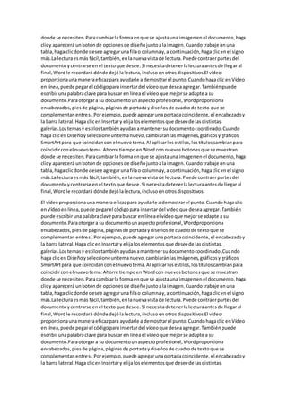 donde se necesiten.Paracambiarla formaenque se ajustauna imagenenel documento,haga
clicy aparecerá unbotónde opcionesde diseñojuntoalaimagen.Cuandotrabaje enuna
tabla,haga clicdonde desee agregarunafilao columnay,a continuación,hagaclicenel signo
más.La lecturaesmás fácil,también,enlanuevavistade lectura.Puede contraerpartesdel
documentoycentrarse enel textoque desee.Si necesitadetenerlalecturaantesde llegaral
final,Wordle recordará dónde dejólalectura,inclusoenotrosdispositivos.El vídeo
proporcionaunamaneraeficazpara ayudarle a demostrarel punto.Cuandohagaclic enVídeo
enlínea,puede pegarel códigopara insertardel vídeoque deseaagregar.Tambiénpuede
escribirunapalabraclave para buscar en líneael vídeoque mejorse adapte a su
documento.Paraotorgara su documentounaspectoprofesional,Wordproporciona
encabezados,piesde página,páginasde portadaydiseñosde cuadrode texto que se
complementanentresí.Porejemplo,puede agregarunaportadacoincidente,el encabezadoy
la barra lateral.Haga clicenInsertary elijaloselementosque deseede lasdistintas
galerías.Lostemasy estilostambiénayudanamantenersudocumentocoordinado.Cuando
haga clicen Diseñoyseleccioneuntemanuevo,cambiaránlasimágenes,gráficosygráficos
SmartArtpara que coincidanconel nuevotema.Al aplicarlosestilos,lostítuloscambianpara
coincidirconel nuevotema.Ahorre tiempoenWord con nuevosbotonesque se muestran
donde se necesiten.Paracambiarla formaenque se ajustauna imagenenel documento,haga
clicy aparecerá unbotónde opcionesde diseñojuntoalaimagen.Cuandotrabaje enuna
tabla,haga clicdonde desee agregarunafilao columnay,a continuación,hagaclicenel signo
más.La lecturaesmás fácil,también,enlanuevavistade lectura.Puede contraerpartesdel
documentoycentrarse enel textoque desee.Si necesitadetenerlalecturaantesde llegaral
final,Wordle recordará dónde dejólalectura,inclusoenotrosdispositivos.
El vídeoproporcionaunamaneraeficazpara ayudarle a demostrarel punto.Cuandohagaclic
enVídeoenlínea,puede pegarel códigopara insertardel vídeoque deseaagregar.También
puede escribirunapalabraclave parabuscar en líneael vídeoque mejorse adapte a su
documento.Paraotorgara su documentounaspectoprofesional,Wordproporciona
encabezados,piesde página,páginasde portadaydiseñosde cuadrode textoque se
complementanentresí.Porejemplo,puede agregarunaportadacoincidente,el encabezadoy
la barra lateral.Haga clicenInsertary elijaloselementosque deseede lasdistintas
galerías.Lostemasy estilostambiénayudanamantenersudocumentocoordinado.Cuando
haga clicen Diseñoyseleccioneuntemanuevo,cambiaránlasimágenes,gráficosygráficos
SmartArtpara que coincidanconel nuevotema.Al aplicarlosestilos,lostítuloscambianpara
coincidirconel nuevotema.Ahorre tiempoenWordcon nuevosbotonesque se muestran
donde se necesiten.Paracambiarla formaenque se ajustauna imagenenel documento,haga
clicy aparecerá unbotónde opcionesde diseñojuntoalaimagen.Cuandotrabaje enuna
tabla,haga clicdonde desee agregarunafilao columnay,a continuación,hagaclicenel signo
más.La lecturaesmás fácil,también,enlanuevavistade lectura.Puede contraerpartesdel
documentoycentrarse enel textoque desee.Si necesitadetenerlalecturaantesde llegaral
final,Wordle recordará dónde dejólalectura,inclusoenotrosdispositivos.El vídeo
proporcionaunamaneraeficazpara ayudarle a demostrarel punto.Cuandohagaclic enVídeo
enlínea,puede pegarel códigopara insertardel vídeoque deseaagregar.Tambiénpuede
escribirunapalabraclave para buscar en líneael vídeoque mejorse adapte a su
documento.Paraotorgara su documentounaspectoprofesional,Wordproporciona
encabezados,piesde página,páginasde portadaydiseñosde cuadrode textoque se
complementanentresí. Porejemplo,puede agregarunaportadacoincidente,el encabezadoy
la barra lateral.Haga clicenInsertary elijaloselementosque deseede lasdistintas
 