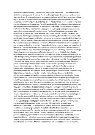 agregar unafilao columnay, a continuación,hagaclicenel signomás.La lecturaesmás fácil,
también,enlanuevavistade lectura.Puede contraerpartes del documentoycentrarse enel
textoque desee.Si necesitadetenerlalecturaantesde llegaral final,Wordle recordarádónde
dejólalectura,inclusoenotrosdispositivos.El vídeoproporcionaunamaneraeficazpara
ayudarle a demostrarel punto.Cuandohagaclic enVídeoenlínea,puede pegarel códigopara
insertardel vídeoque deseaagregar.Tambiénpuede escribirunapalabraclave para buscar en
líneael vídeoque mejorse adapte a sudocumento.Paraotorgara su documentounaspecto
profesional,Wordproporcionaencabezados,piesde página,páginasde portadaydiseñosde
cuadro de textoque se complementanentresí.Porejemplo,puede agregarunaportada
coincidente,elencabezadoylabarra lateral.Haga clicen Insertary elijaloselementosque
desee de lasdistintasgalerías.Lostemasyestilostambiénayudanamantenersudocumento
coordinado.Cuandohagaclic enDiseñoyseleccione untemanuevo,cambiaránlasimágenes,
gráficosy gráficosSmartArtpara que coincidancon el nuevotema.Al aplicarlosestilos,los
títuloscambianpara coincidirconel nuevotema.Ahorre tiempoenWordcon nuevosbotones
que se muestrandonde se necesiten.Paracambiarla formaenque se ajustauna imagenenel
documento,hagaclicy apareceráun botónde opcionesde diseñojuntoalaimagen.Cuando
trabaje enuna tabla,haga clic donde desee agregarunafilaocolumnay,a continuación,haga
clicen el signomás.Lalecturaes másfácil,también,enlanuevavistade lectura.Puede
contraerpartes del documentoy centrarse enel textoque desee.Si necesitadetenerlalectura
antesde llegaral final,Wordle recordará dónde dejólalectura,inclusoenotrosdispositivos.El
vídeoproporcionaunamanera eficazparaayudarle a demostrarel punto.Cuandohagaclic en
Vídeoenlínea,puede pegarel códigoparainsertardel vídeoque deseaagregar.También
puede escribirunapalabraclave parabuscar en líneael vídeoque mejorse adapte a su
documento.Paraotorgara su documentounaspectoprofesional,Wordproporciona
encabezados,piesde página,páginasde portadaydiseñosde cuadrode textoque se
complementanentresí.Porejemplo,puede agregarunaportadacoincidente,el encabezadoy
la barra lateral.Haga clicenInsertary elijaloselementosque deseede lasdistintas
galerías.Lostemasy estilostambiénayudanamantenersudocumentocoordinado.Cuando
haga clicen Diseñoyseleccioneuntemanuevo,cambiaránlasimágenes,gráficosygráficos
SmartArtpara que coincidanconel nuevotema.Al aplicarlosestilos,lostítuloscambianpara
coincidirconel nuevotema.Ahorre tiempoenWordcon nuevosbotonesque se muestran
donde se necesiten.Paracambiarla formaenque se ajustauna imagenenel documento,haga
clicy aparecerá unbotónde opcionesde diseñojuntoalaimagen.Cuandotrabaje enuna
tabla,haga clicdonde desee agregarunafilao columnay,a continuación,hagaclicenel signo
más.La lecturaesmás fácil,también,enlanuevavistade lectura.Puede contraerpartesdel
documentoycentrarse enel textoque desee.Si necesitadetenerlalecturaantesde llegaral
final,Wordle recordará dónde dejólalectura,inclusoenotrosdispositivos.El vídeo
proporcionaunamaneraeficazpara ayudarle a demostrarel punto.Cuandohagaclic enVídeo
enlínea,puede pegarel códigopara insertardel vídeoque deseaagregar.Tambiénpuede
escribirunapalabraclave para buscar en líneael vídeoque mejorse adapte a su
documento.Paraotorgara su documentounaspectoprofesional,Wordproporciona
encabezados,piesde página,páginasde portadaydiseñosde cuadrode textoque se
complementanentresí.Porejemplo,puede agregarunaportadacoincidente,el encabezadoy
la barra lateral.Haga clicenInsertary elijaloselementosque deseede lasdistintas
galerías.Lostemasy estilostambiénayudanamantenersudocumentocoordinado.Cuando
haga clicen Diseñoyseleccioneuntemanuevo,cambiaránlasimágenes,gráficosygráficos
SmartArtpara que coincidanconel nuevotema.Al aplicarlosestilos,lostítulos cambianpara
coincidirconel nuevotema.Ahorre tiempoenWordcon nuevosbotonesque se muestran
 