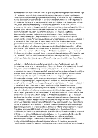 donde se necesiten.Paracambiarla formaenque se ajustauna imagenenel documento,haga
clicy aparecerá unbotónde opcionesde diseñojuntoalaimagen.Cuandotrabaje enuna
tabla,haga clicdonde desee agregarunafilao columnay,a continuación,hagaclicenel signo
más.La lecturaesmás fácil,también,enlanuevavistade lectura.Puede contraerpartesdel
documentoycentrarse enel textoque desee.Si necesitadetenerlalecturaantesde llegaral
final,Wordle recordará dónde dejólalectura,inclusoenotrosdispositivos.El vídeo
proporcionaunamaneraeficazpara ayudarle a demostrarel punto.Cuandohagaclic enVídeo
enlínea,puede pegarel códigopara insertardel vídeoque deseaagregar.Tambiénpuede
escribirunapalabraclave para buscar en líneael vídeoque mejorse adapte a su
documento.Paraotorgara su documentounaspectoprofesional,Wordproporciona
encabezados,piesde página, páginasde portadaydiseñosde cuadrode textoque se
complementanentresí.Porejemplo,puede agregarunaportadacoincidente,el encabezadoy
la barra lateral.Haga clicenInsertary elijaloselementosque deseede lasdistintas
galerías.Lostemasy estilostambiénayudanamantenersudocumentocoordinado.Cuando
haga clicen Diseñoyseleccioneuntemanuevo,cambiaránlasimágenes,gráficosygráficos
SmartArtpara que coincidanconel nuevotema.Al aplicarlosestilos,lostítuloscambianpara
coincidirconel nuevotema.Ahorre tiempoenWordcon nuevosbotonesque se muestran
donde se necesiten.Paracambiarla formaenque se ajustauna imagenenel documento,haga
clicy aparecerá unbotónde opcionesde diseñojuntoalaimagen.Cuandotrabaje enuna
tabla,haga clicdonde desee agregarunafilao columnay,a continuación,hagaclicenel signo
más.
La lecturaesmás fácil,también,enlanuevavistade lectura.Puedecontraerpartesdel
documentoycentrarse enel textoque desee.Si necesitadetenerlalecturaantesde llegaral
final,Wordle recordará dónde dejólalectura,inclusoenotrosdispositivos.El vídeo
proporcionaunamaneraeficazpara ayudarle a demostrarel punto.Cuandohagaclic enVídeo
enlínea,puede pegarel códigopara insertardel vídeoque deseaagregar.Tambiénpuede
escribirunapalabraclave para buscar en líneael vídeoque mejorse adapte a su
documento.Paraotorgara su documentounaspectoprofesional,Wordproporciona
encabezados,piesde página,páginasde portadaydiseñosde cuadrode textoque se
complementanentresí.Porejemplo,puede agregarunaportadacoincidente,el encabezadoy
la barra lateral.Haga clicenInsertary elijaloselementosque deseede lasdistintas
galerías.Lostemasy estilostambiénayudanamantenersudocumentocoordinado.Cuando
haga clicen Diseñoyseleccioneuntemanuevo,cambiaránlasimágenes,gráficosygráficos
SmartArtpara que coincidanconel nuevotema.Al aplicarlosestilos,lostítuloscambianpara
coincidirconel nuevotema.Ahorre tiempoenWordcon nuevosbotonesque se muestran
donde se necesiten.Paracambiarla formaenque se ajustauna imagenenel documento,haga
clicy aparecerá unbotónde opcionesde diseñojuntoalaimagen.Cuandotrabaje enuna
tabla,haga clicdonde desee agregarunafilao columnay,a continuación,hagaclicenel signo
más.La lecturaesmás fácil,también,enlanuevavistade lectura.Puede contraerpartesdel
documentoycentrarse enel textoque desee.Si necesitadetenerlalecturaantesde llegaral
final,Wordle recordará dónde dejólalectura,inclusoenotrosdispositivos.El vídeo
proporcionaunamaneraeficazpara ayudarle a demostrarel punto.Cuandohagaclic enVídeo
enlínea,puede pegarel códigopara insertardel vídeoque deseaagregar.Tambiénpuede
escribirunapalabraclave para buscar en líneael vídeoque mejorse adapte a su
documento.Paraotorgara su documentounaspectoprofesional,Wordproporciona
encabezados,piesde página,páginasde portadaydiseños de cuadrode textoque se
complementanentresí.Porejemplo,puede agregarunaportadacoincidente,el encabezadoy
 