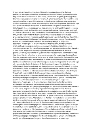 la barra lateral.Haga clicenInsertary elijaloselementosque deseede lasdistintas
galerías.Lostemasy estilostambiénayudanamantenersudocumentocoordinado.Cuando
haga clicen Diseñoyseleccioneuntemanuevo,cambiaránlasimágenes,gráficosygráficos
SmartArtpara que coincidanconel nuevotema.Al aplicarlosestilos,lostítuloscambianpara
coincidirconel nuevotema.Ahorre tiempoenWordcon nuevosbotonesque se muestran
donde se necesiten.Paracambiarla formaenque se ajustauna imagenenel documento,haga
clicy aparecerá unbotónde opcionesde diseñojuntoalaimagen.Cuandotrabaje enuna
tabla,haga clicdonde desee agregarunafilao columnay,a continuación,hagaclicenel signo
más.La lecturaesmás fácil,también,enlanuevavistade lectura.Puede contraerpartesdel
documentoycentrarse enel textoque desee.Si necesitadetenerlalecturaantesde llegaral
final,Wordle recordará dónde dejólalectura,inclusoenotrosdispositivos.El vídeo
proporcionaunamaneraeficazpara ayudarle a demostrarel punto.Cuandohagaclic enVídeo
enlínea,puede pegarel códigopara insertardel vídeoque deseaagregar.Tambiénpuede
escribirunapalabraclave para buscar en líneael vídeoque mejorse adapte a su
documento.Paraotorgara su documentounaspectoprofesional,Wordproporciona
encabezados,piesde página,páginasde portadaydiseñosde cuadrode textoque se
complementanentresí.Porejemplo,puede agregarunaportadacoincidente,el encabezadoy
la barra lateral.Haga clicenInsertary elijaloselementosque deseede lasdistintas
galerías.Lostemasy estilostambiénayudanamantenersudocumentocoordinado.Cuando
haga clicen Diseñoyseleccioneuntemanuevo,cambiaránlasimágenes,gráficosygráficos
SmartArtpara que coincidanconel nuevotema.Al aplicarlosestilos,lostítuloscambianpara
coincidirconel nuevotema.Ahorre tiempoen Wordcon nuevosbotonesque se muestran
donde se necesiten.Paracambiarla formaenque se ajustauna imagenenel documento,haga
clicy aparecerá unbotónde opcionesde diseñojuntoalaimagen.Cuandotrabaje enuna
tabla,haga clicdonde desee agregarunafilao columnay,a continuación,hagaclicenel signo
más.La lecturaesmás fácil,también,enlanuevavistade lectura.Puede contraerpartesdel
documentoycentrarse enel textoque desee.Si necesitadetenerlalecturaantesde llegaral
final,Wordle recordará dónde dejólalectura,inclusoenotrosdispositivos.El vídeo
proporcionaunamaneraeficazpara ayudarle a demostrarel punto.Cuandohagaclic enVídeo
enlínea,puede pegarel códigopara insertardel vídeoque deseaagregar.También puede
escribirunapalabraclave para buscar en líneael vídeoque mejorse adapte a su
documento.Paraotorgara su documentounaspectoprofesional,Wordproporciona
encabezados,piesde página,páginasde portadaydiseñosde cuadrode textoque se
complementanentresí.Porejemplo,puede agregarunaportadacoincidente,el encabezadoy
la barra lateral.Haga clicenInsertary elijaloselementosque deseede lasdistintas
galerías.Lostemasy estilostambiénayudanamantenersudocumentocoordinado. Cuando
haga clicen Diseñoyseleccioneuntemanuevo,cambiaránlasimágenes,gráficosygráficos
SmartArtpara que coincidanconel nuevotema.Al aplicarlosestilos,lostítuloscambianpara
coincidirconel nuevotema.Ahorre tiempoenWordcon nuevos botonesque se muestran
donde se necesiten.Paracambiarla formaenque se ajustauna imagenenel documento,haga
clicy aparecerá unbotónde opcionesde diseñojuntoalaimagen.Cuandotrabaje enuna
tabla,haga clicdonde desee agregarunafilao columnay,a continuación,hagaclicenel signo
más.La lecturaesmás fácil,también,enlanuevavistade lectura.Puede contraerpartesdel
documentoycentrarse enel textoque desee.Si necesitadetenerlalecturaantesde llegaral
final,Wordle recordará dónde dejólalectura,inclusoenotrosdispositivos.El vídeo
proporcionaunamaneraeficazpara ayudarle a demostrarel punto.Cuandohagaclic enVídeo
enlínea,puede pegarel códigopara insertardel vídeoque deseaagregar.Tambiénpuede
escribirunapalabraclave para buscar en líneael vídeoque mejorse adapte a su
 