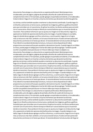 documento.Paraotorgara su documentounaspectoprofesional,Wordproporciona
encabezados,piesde página,páginasde portadaydiseñosde cuadrode textoque se
complementanentresí.Porejemplo,puede agregarunaportadacoincidente,el encabezadoy
la barra lateral.Haga clicenInsertary elijaloselementosque deseede lasdistintasgalerías.
Los temasy estilostambiénayudanamantenersudocumentocoordinado.Cuandohagaclic
enDiseñoyseleccione untemanuevo,cambiaránlasimágenes,gráficosygráficosSmartArt
para que coincidancon el nuevotema.Al aplicarlosestilos,lostítuloscambianparacoincidir
con el nuevotema.Ahorre tiempoenWordconnuevosbotonesque se muestrandonde se
necesiten.Paracambiarlaformaen que se ajustauna imagenenel documento,hagaclicy
apareceráun botónde opcionesde diseñojuntoalaimagen.Cuandotrabaje enunatabla,
haga clicdonde desee agregarunafilao columnay,a continuación,hagaclicen el signo
más.La lecturaesmás fácil,también,enlanuevavistade lectura.Puede contraerpartesdel
documentoycentrarse enel textoque desee.Si necesitadetenerlalecturaantesde llegaral
final,Wordle recordará dónde dejólalectura,inclusoenotrosdispositivos.El vídeo
proporcionaunamaneraeficazpara ayudarle a demostrarel punto.Cuandohagaclic enVídeo
enlínea,puede pegarel códigopara insertardel vídeoque deseaagregar.Tambiénpuede
escribirunapalabraclave para buscar en líneael vídeoque mejorse adapte a su
documento.Paraotorgara su documentounaspectoprofesional,Wordproporciona
encabezados,piesde página,páginasde portadaydiseñosde cuadrode textoque se
complementanentresí.Porejemplo,puede agregarunaportadacoincidente,el encabezadoy
la barra lateral.Haga clicenInsertary elijaloselementosque deseede lasdistintas
galerías.Lostemasy estilostambiénayudanamantenersudocumentocoordinado.Cuando
haga clicen Diseñoy seleccioneuntemanuevo,cambiaránlasimágenes,gráficosygráficos
SmartArtpara que coincidanconel nuevotema.Al aplicarlosestilos,lostítuloscambianpara
coincidirconel nuevotema.Ahorre tiempoenWordcon nuevosbotonesque se muestran
donde se necesiten.Paracambiarla formaenque se ajustauna imagenenel documento,haga
clicy aparecerá unbotónde opcionesde diseñojuntoalaimagen.Cuandotrabaje enuna
tabla,haga clicdonde desee agregarunafilao columnay,a continuación,haga clicenel signo
más.La lecturaesmás fácil,también,enlanuevavistade lectura.Puede contraerpartesdel
documentoycentrarse enel textoque desee.Si necesitadetenerlalecturaantesde llegaral
final,Wordle recordará dónde dejólalectura,inclusoenotrosdispositivos.El vídeo
proporcionaunamaneraeficazpara ayudarle a demostrarel punto.Cuandohagaclic enVídeo
enlínea,puede pegarel códigopara insertardel vídeoque deseaagregar.Tambiénpuede
escribirunapalabraclave para buscar en líneael vídeoque mejorse adapte a su
documento.Paraotorgara su documentounaspectoprofesional,Wordproporciona
encabezados,piesde página,páginasde portadaydiseñosde cuadrode textoque se
complementanentresí.Porejemplo,puede agregarunaportadacoincidente,el encabezadoy
la barra lateral.Haga clicenInsertary elijaloselementosque deseede lasdistintas
galerías.Lostemasy estilostambiénayudanamantenersudocumentocoordinado.Cuando
haga clicen Diseñoyseleccioneuntemanuevo,cambiaránlasimágenes,gráficosygráficos
SmartArtpara que coincidanconel nuevotema.Al aplicarlosestilos,lostítuloscambianpara
coincidirconel nuevotema.Ahorre tiempoenWordcon nuevosbotonesque se muestran
donde se necesiten. Paracambiarla formaenque se ajustauna imagenenel documento,haga
clicy aparecerá unbotónde opcionesde diseñojuntoalaimagen.Cuandotrabaje enuna
tabla,haga clicdonde desee agregarunafilao columnay,a continuación,hagaclicenel signo
más.La lecturaesmás fácil,también,enlanuevavistade lectura.Puede contraerpartesdel
documentoycentrarse enel textoque desee.Si necesitadetenerlalecturaantesde llegaral
 