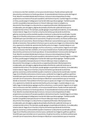 La lecturaesmás fácil,también,enlanuevavistade lectura.Puedecontraerpartesdel
documentoycentrarse enel textoque desee.Si necesitadetenerlalecturaantesde llegaral
final,Wordle recordará dónde dejólalectura,inclusoenotrosdispositivos.El vídeo
proporcionaunamaneraeficazpara ayudarle a demostrarel punto.Cuandohagaclic enVídeo
enlínea,puede pegarel códigopara insertardel vídeoque deseaagregar.Tambiénpuede
escribirunapalabraclave para buscar en líneael vídeoque mejorse adapte a su
documento.Paraotorgara su documentounaspectoprofesional,Wordproporciona
encabezados,piesde página,páginasde portadaydiseñosde cuadrode textoque se
complementanentresí.Porejemplo,puede agregarunaportadacoincidente,el encabezadoy
la barra lateral.Haga clicenInsertary elijaloselementosque deseede lasdistintas
galerías.Lostemasy estilostambiénayudanamantenersudocumentocoordinado.Cuando
haga clicen Diseñoyseleccioneuntemanuevo,cambiaránlasimágenes, gráficosygráficos
SmartArtpara que coincidanconel nuevotema.Al aplicarlosestilos,lostítuloscambianpara
coincidirconel nuevotema.Ahorre tiempoenWordcon nuevosbotonesque se muestran
donde se necesiten.Paracambiarla formaenque se ajustauna imagenenel documento,haga
clicy aparecerá unbotónde opcionesde diseñojuntoalaimagen.Cuandotrabaje enuna
tabla,haga clicdonde desee agregarunafilao columnay,a continuación,hagaclicenel signo
más.La lecturaesmás fácil,también,enlanuevavistade lectura.Puede contraerpartesdel
documentoycentrarse enel textoque desee.Si necesitadetenerlalecturaantesde llegaral
final,Wordle recordará dónde dejólalectura,inclusoenotrosdispositivos.El vídeo
proporcionaunamaneraeficazpara ayudarle a demostrarel punto.Cuandohagaclic enVídeo
enlínea,puede pegarel códigopara insertardel vídeoque deseaagregar.Tambiénpuede
escribirunapalabraclave para buscar en líneael vídeoque mejorse adapte a su
documento.Paraotorgara su documentounaspectoprofesional,Wordproporciona
encabezados,piesde página,páginasde portadaydiseñosde cuadrode textoque se
complementanentresí.Porejemplo,puede agregarunaportadacoincidente,el encabezadoy
la barra lateral.Haga clicenInsertary elijaloselementosque deseede lasdistintas
galerías.Lostemasy estilostambiénayudanamantenersudocumentocoordinado.Cuando
haga clicen Diseñoyseleccioneuntemanuevo,cambiaránlasimágenes,gráficosygráficos
SmartArtpara que coincidanconel nuevotema.Al aplicarlosestilos,lostítuloscambianpara
coincidirconel nuevotema.Ahorre tiempoenWordcon nuevosbotonesque se muestran
donde se necesiten.Paracambiarla formaenque se ajustauna imagenenel documento,haga
clicy aparecerá unbotónde opcionesde diseñojuntoalaimagen.Cuandotrabaje enuna
tabla,haga clicdonde desee agregarunafilao columnay,a continuación,hagaclicenel signo
más.La lecturaesmás fácil,también,enlanuevavistade lectura.Puede contraerpartesdel
documentoycentrarse enel textoque desee.Si necesitadetenerlalecturaantesde llegaral
final,Wordle recordará dónde dejólalectura,inclusoenotrosdispositivos.El vídeo
proporcionaunamaneraeficazpara ayudarle a demostrarel punto.Cuandohagaclic enVídeo
enlínea,puede pegarel códigopara insertardel vídeoque deseaagregar.Tambiénpuede
escribirunapalabraclave para buscar en líneael vídeoque mejorse adapte a su
documento.Paraotorgara su documentounaspectoprofesional,Wordproporciona
encabezados,piesde página,páginasde portadaydiseñosde cuadrode textoque se
complementanentresí.Porejemplo,puede agregarunaportadacoincidente,el encabezadoy
la barra lateral.Haga clicenInsertary elijaloselementosque deseede lasdistintas
galerías.Lostemasy estilostambiénayudanamantenersudocumentocoordinado.Cuando
haga clicen Diseñoyseleccioneuntemanuevo,cambiaránlasimágenes,gráficosygráficos
SmartArtpara que coincidanconel nuevotema.Al aplicarlosestilos,lostítuloscambianpara
coincidirconel nuevotema.Ahorre tiempoenWordcon nuevosbotonesque se muestran
 