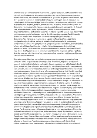 SmartArtpara que coincidanconel nuevotema.Al aplicarlosestilos,lostítuloscambianpara
coincidirconel nuevotema.Ahorre tiempoenWordcon nuevosbotonesque se muestran
donde se necesiten.Paracambiarla formaenque se ajustauna imagenenel documento,haga
clicy aparecerá unbotónde opcionesde diseñojuntoalaimagen.Cuandotrabaje enuna
tabla,haga clicdonde desee agregarunafilao columnay,a continuación,hagaclicenel signo
más.La lecturaesmás fácil,también,enlanuevavistade lectura.Puede contraerpartesdel
documentoycentrarse enel textoque desee.Si necesitadetenerlalecturaantesde llegaral
final,Wordle recordará dónde dejólalectura,inclusoenotrosdispositivos.El vídeo
proporcionaunamaneraeficazpara ayudarle a demostrarel punto. Cuandohagaclic enVídeo
enlínea,puede pegarel códigopara insertardel vídeoque deseaagregar.Tambiénpuede
escribirunapalabraclave para buscar en líneael vídeoque mejorse adapte a su
documento.Paraotorgara su documentounaspectoprofesional,Wordproporciona
encabezados,piesde página,páginasde portadaydiseñosde cuadrode textoque se
complementanentresí.Porejemplo,puede agregarunaportadacoincidente,el encabezadoy
la barra lateral.Haga clicenInsertary elijaloselementos que deseede lasdistintas
galerías.Lostemasy estilostambiénayudanamantenersudocumentocoordinado.Cuando
haga clicen Diseñoyseleccioneuntemanuevo,cambiaránlasimágenes,gráficosygráficos
SmartArtpara que coincidanconel nuevotema.Al aplicarlosestilos,lostítuloscambianpara
coincidirconel nuevotema.
Ahorre tiempoenWordcon nuevosbotonesque se muestrandonde se necesiten.Para
cambiarla forma enque se ajusta unaimagenenel documento,hagaclicy apareceráun
botónde opcionesde diseñojuntoalaimagen.Cuandotrabaje enuna tabla,haga clicdonde
desee agregarunafilao columnay,a continuación,hagaclicenel signomás.Lalecturaesmás
fácil,también,enlanuevavistade lectura.Puede contraerpartesdel documentoycentrarse
enel textoque desee.Si necesitadetenerlalecturaantesde llegaral final,Wordle recordará
dónde dejólalectura,inclusoenotrosdispositivos.El vídeoproporcionaunamaneraeficaz
para ayudarle a demostrarel punto.Cuandohagaclic enVídeoenlínea,puede pegarel código
para insertardel vídeoque deseaagregar.Tambiénpuede escribirunapalabraclave para
buscar enlíneael vídeoque mejorse adapte a su documento.Paraotorgarasu documentoun
aspectoprofesional,Wordproporcionaencabezados,piesde página,páginasde portaday
diseñosde cuadrode textoque se complementanentresí.Porejemplo,puede agregaruna
portada coincidente,el encabezadoylabarra lateral.Hagaclic enInsertary elijaloselementos
que desee de lasdistintasgalerías.Lostemasyestilostambiénayudanamantenersu
documentocoordinado.CuandohagaclicenDiseñoyseleccione untemanuevo,cambiarán
lasimágenes,gráficosygráficosSmartArtpara que coincidanconel nuevotema.Al aplicarlos
estilos,lostítuloscambianparacoincidirconel nuevotema.Ahorre tiempoenWordcon
nuevosbotonesque se muestrandonde se necesiten.Paracambiarlaformaen que se ajusta
una imagenenel documento,hagaclicy apareceráunbotón de opcionesde diseñojuntoala
imagen.Cuandotrabaje enunatabla,haga clic donde desee agregarunafilaocolumnay,a
continuación,hagaclicenel signomás.La lecturaesmás fácil,también,enlanuevavistade
lectura.Puede contraerpartesdel documentoycentrarse enel textoque desee.Si necesita
detenerlalecturaantesde llegaral final,Wordle recordarádónde dejólalectura,inclusoen
otros dispositivos.El vídeoproporcionaunamaneraeficazparaayudarle a demostrarel punto.
Cuandohaga clicen Vídeoenlínea,puede pegarel códigoparainsertardel vídeoque desea
agregar.Tambiénpuede escribirunapalabraclave parabuscar enlíneael vídeoque mejorse
adapte a su documento.Paraotorgara su documentounaspectoprofesional,Word
proporcionaencabezados,piesde página,páginasde portadaydiseñosde cuadrode texto
 