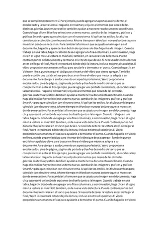 que se complementanentre sí.Porejemplo,puedeagregarunaportadacoincidente,el
encabezadoyla barra lateral.Hagaclic enInsertary elijaloselementosque deseede las
distintasgalerías.Lostemasyestilostambiénayudanamantenersudocumentocoordinado.
Cuandohaga clicen Diseñoyseleccione untemanuevo,cambiaránlasimágenes,gráficosy
gráficosSmartArtpara que coincidancon el nuevotema.Al aplicarlosestilos,lostítulos
cambianpara coincidirconel nuevotema.Ahorre tiempoenWordcon nuevosbotonesque se
muestrandonde se necesiten.Paracambiarlaforma enque se ajusta unaimagenenel
documento,hagaclicy apareceráun botónde opcionesde diseñojuntoalaimagen.Cuando
trabaje enuna tabla,haga clic donde desee agregarunafilaocolumnay,a continuación,haga
clicen el signomás.Lalecturaes másfácil,también,enlanuevavistade lectura.Puede
contraerpartes del documentoycentrarse enel textoque desee.Si necesitadetenerlalectura
antesde llegaral final,Wordle recordará dónde dejólalectura,inclusoenotrosdispositivos.El
vídeoproporcionaunamanera eficazparaayudarle a demostrarel punto.Cuandohagaclic en
Vídeoenlínea,puede pegarel códigoparainsertardel vídeoque deseaagregar.También
puede escribirunapalabraclave parabuscar en líneael vídeoque mejorse adapte a su
documento.Paraotorgara su documentounaspectoprofesional,Wordproporciona
encabezados,piesde página,páginasde portadaydiseñosde cuadrode textoque se
complementanentresí.Porejemplo,puede agregarunaportadacoincidente,el encabezadoy
la barra lateral.Haga clicenInsertary elijaloselementosque deseede lasdistintas
galerías.Lostemasy estilostambiénayudanamantenersudocumentocoordinado.Cuando
haga clicen Diseñoyseleccioneuntemanuevo,cambiaránlasimágenes,gráficosygráficos
SmartArtpara que coincidanconel nuevotema.Al aplicarlosestilos,lostítuloscambianpara
coincidirconel nuevotema.Ahorre tiempoenWordcon nuevosbotonesque se muestran
donde se necesiten.Paracambiarla formaenque se ajustauna imagenenel documento,haga
clicy aparecerá unbotónde opcionesde diseñojuntoalaimagen.Cuandotrabaje enuna
tabla,haga clicdonde desee agregarunafilao columnay,a continuación,hagaclicenel signo
más.La lecturaesmás fácil,también,enlanuevavistade lectura.Puede contraerpartesdel
documentoycentrarse enel textoque desee.Si necesitadetenerlalecturaantesde llegaral
final,Wordle recordará dónde dejólalectura,inclusoenotrosdispositivos.El vídeo
proporcionaunamaneraeficazpara ayudarle a demostrarel punto.Cuandohagaclic enVídeo
enlínea,puede pegarel códigopara insertardel vídeoque deseaagregar.Tambiénpuede
escribirunapalabraclave para buscar en líneael vídeoque mejorse adapte a su
documento.Paraotorgara su documentounaspectoprofesional,Wordproporciona
encabezados,piesde página,páginasde portadaydiseñosde cuadrode textoque se
complementanentresí.Porejemplo,puede agregarunaportadacoincidente,el encabezadoy
la barra lateral.Haga clicenInsertary elijaloselementosque deseede lasdistintas
galerías.Lostemasy estilostambiénayudanamantenersudocumentocoordinado.Cuando
haga clicen Diseñoyseleccioneuntemanuevo,cambiaránlasimágenes,gráficosygráficos
SmartArtpara que coincidanconel nuevotema.Al aplicarlosestilos,lostítuloscambianpara
coincidircon el nuevotema.Ahorre tiempoenWordcon nuevosbotonesque se muestran
donde se necesiten.Paracambiarla formaenque se ajustauna imagenenel documento,haga
clicy aparecerá unbotónde opcionesde diseñojuntoalaimagen.Cuandotrabaje enuna
tabla,haga clicdonde desee agregarunafilao columnay,a continuación,hagaclicenel signo
más.La lecturaesmás fácil,también,enlanuevavistade lectura.Puede contraerpartesdel
documentoycentrarse enel textoque desee.Si necesitadetenerla lecturaantesde llegaral
final,Wordle recordará dónde dejólalectura,inclusoenotrosdispositivos.El vídeo
proporcionaunamaneraeficazpara ayudarle a demostrarel punto.Cuandohagaclic enVídeo
 