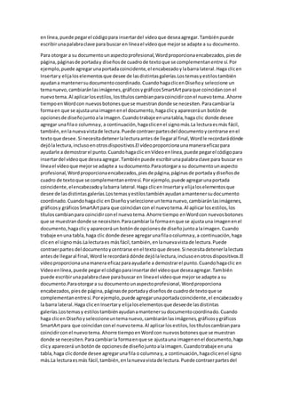 enlínea,puede pegarel códigopara insertardel vídeoque deseaagregar.Tambiénpuede
escribirunapalabraclave para buscar en líneael vídeoque mejorse adapte a su documento.
Para otorgar a su documentounaspectoprofesional,Wordproporcionaencabezados,piesde
página,páginasde portaday diseñosde cuadrode textoque se complementanentre sí.Por
ejemplo, puede agregarunaportadacoincidente,el encabezadoylabarra lateral.Haga clicen
Insertary elijaloselementosque desee de lasdistintasgalerías.Lostemasyestilostambién
ayudana mantenersudocumentocoordinado.CuandohagaclicenDiseñoy seleccione un
temanuevo,cambiaránlasimágenes,gráficosygráficosSmartArtparaque coincidancon el
nuevotema.Al aplicarlosestilos,lostítuloscambianparacoincidirconel nuevotema.Ahorre
tiempoenWordcon nuevosbotonesque se muestrandonde se necesiten.Paracambiarla
formaen que se ajustauna imagenenel documento,hagaclicy apareceráun botónde
opcionesde diseñojuntoalaimagen.Cuandotrabaje enunatabla,haga clic donde desee
agregar unafilao columnay, a continuación,hagaclicenel signomás.La lecturaesmás fácil,
también,enlanuevavistade lectura.Puede contraerpartesdel documentoycentrarse enel
textoque desee.Si necesitadetenerlalecturaantes de llegaral final,Wordle recordarádónde
dejólalectura,inclusoenotrosdispositivos.El vídeoproporcionaunamaneraeficazpara
ayudarle a demostrarel punto.Cuandohagaclic enVídeoenlínea,puede pegarel códigopara
insertardel vídeoque deseaagregar.Tambiénpuede escribirunapalabraclave para buscar en
líneael vídeoque mejorse adapte a sudocumento.Paraotorgara su documentounaspecto
profesional,Wordproporcionaencabezados,piesde página,páginasde portadaydiseñosde
cuadro de textoque se complementanentresí.Porejemplo,puede agregarunaportada
coincidente,elencabezadoylabarra lateral.Haga clicen Insertary elijaloselementosque
desee de lasdistintasgalerías.Lostemasyestilostambiénayudanamantenersudocumento
coordinado.Cuandohagaclic enDiseñoyseleccione untemanuevo,cambiaránlasimágenes,
gráficosy gráficosSmartArtpara que coincidancon el nuevotema.Al aplicarlosestilos,los
títuloscambianpara coincidirconel nuevotema.Ahorre tiempo enWordcon nuevosbotones
que se muestrandonde se necesiten.Paracambiarla formaenque se ajustauna imagenenel
documento,hagaclicy apareceráun botónde opcionesde diseñojuntoalaimagen.Cuando
trabaje enuna tabla,haga clic donde desee agregarunafilaocolumnay,a continuación,haga
clicen el signomás.Lalecturaes másfácil,también,enlanuevavistade lectura.Puede
contraerpartes del documentoycentrarse enel textoque desee.Si necesitadetenerlalectura
antesde llegaral final,Wordle recordará dónde dejólalectura,inclusoenotrosdispositivos.El
vídeoproporcionaunamanera eficazparaayudarle a demostrarel punto.Cuandohagaclic en
Vídeoenlínea,puede pegarel códigoparainsertardel vídeoque deseaagregar.También
puede escribirunapalabraclave parabuscar en líneael vídeoque mejorse adapte a su
documento.Paraotorgara su documentounaspectoprofesional,Wordproporciona
encabezados,piesde página,páginasde portadaydiseñosde cuadrode textoque se
complementanentresí.Porejemplo,puede agregarunaportadacoincidente,el encabezadoy
la barra lateral.Haga clicenInsertary elijaloselementosque deseede lasdistintas
galerías.Lostemasy estilostambiénayudanamantenersudocumentocoordinado.Cuando
haga clicen Diseñoyseleccioneuntemanuevo,cambiaránlasimágenes,gráficosygráficos
SmartArtpara que coincidanconel nuevotema.Al aplicarlosestilos,lostítuloscambianpara
coincidirconel nuevotema.Ahorre tiempoenWordcon nuevosbotonesque se muestran
donde se necesiten.Paracambiarla formaenque se ajustauna imagenenel documento,haga
clicy aparecerá unbotónde opcionesde diseñojuntoalaimagen.Cuandotrabaje enuna
tabla,haga clicdonde desee agregarunafila o columnay,a continuación,hagaclicenel signo
más.La lecturaesmás fácil,también,enlanuevavistade lectura.Puede contraerpartesdel
 