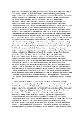 documentoycentrarse enel textoque desee.Si necesitadetenerlalecturaantesde llegaral
final,Wordle recordará dónde dejólalectura,inclusoenotrosdispositivos.El vídeo
proporcionaunamaneraeficazpara ayudarle a demostrarel punto.Cuandohagaclic enVídeo
enlínea,puede pegarel códigopara insertardel vídeoque deseaagregar.Tambiénpuede
escribirunapalabraclave para buscar en líneael vídeoque mejorse adapte a su
documento.Paraotorgara su documentounaspectoprofesional,Wordproporciona
encabezados,piesde página,páginasde portadaydiseñosde cuadrode textoque se
complementanentresí.Porejemplo,puede agregarunaportadacoincidente,el encabezadoy
la barra lateral.Haga clicenInsertary elijaloselementosque deseede lasdistintas
galerías.Lostemasy estilostambiénayudanamantenersudocumentocoordinado.Cuando
haga clicen Diseñoyseleccioneuntemanuevo,cambiaránlasimágenes,gráficosygráficos
SmartArtpara que coincidanconel nuevotema.Al aplicarlosestilos,lostítuloscambianpara
coincidirconel nuevotema.Ahorre tiempoenWordcon nuevosbotonesque se muestran
donde se necesiten.Paracambiarla formaenque se ajustauna imagenenel documento,haga
clicy aparecerá unbotónde opcionesde diseñojuntoalaimagen.Cuandotrabaje enuna
tabla,haga clicdonde desee agregarunafilao columnay,a continuación,hagaclicenel signo
más.La lecturaesmás fácil,también,enlanuevavistade lectura.Puede contraerpartesdel
documentoycentrarse enel textoque desee.Si necesitadetenerlalecturaantesde llegaral
final,Wordle recordará dónde dejólalectura,inclusoenotrosdispositivos.El vídeo
proporcionaunamaneraeficazpara ayudarle a demostrarel punto.Cuandohagaclic enVídeo
enlínea,puede pegarel códigopara insertardel vídeoque deseaagregar.Tambiénpuede
escribirunapalabraclave para buscar en líneael vídeoque mejorse adapte a su
documento.Paraotorgara su documentounaspectoprofesional,Wordproporciona
encabezados,piesde página,páginasde portadaydiseñosde cuadrode textoque se
complementanentresí.Porejemplo,puede agregarunaportadacoincidente,el encabezadoy
la barra lateral.Haga clicenInsertary elijaloselementosque deseede lasdistintas
galerías.Lostemasy estilostambiénayudanamantenersudocumentocoordinado.Cuando
haga clicen Diseño yseleccioneuntemanuevo,cambiaránlasimágenes,gráficosygráficos
SmartArtpara que coincidanconel nuevotema.Al aplicarlosestilos,lostítuloscambianpara
coincidirconel nuevotema.Ahorre tiempoenWordcon nuevosbotonesque se muestran
donde se necesiten.Paracambiarla formaenque se ajustauna imagenenel documento,haga
clicy aparecerá unbotónde opcionesde diseñojuntoalaimagen.Cuandotrabaje enuna
tabla,haga clicdonde desee agregarunafilao columnay,a continuación,hagaclicenel signo
más.
La lecturaesmás fácil,también,enlanuevavistade lectura.Puedecontraerpartesdel
documentoycentrarse enel textoque desee.Si necesitadetenerlalecturaantesde llegaral
final,Wordle recordará dónde dejólalectura,inclusoenotrosdispositivos.El vídeo
proporcionaunamaneraeficazpara ayudarle a demostrarel punto.Cuandohagaclic enVídeo
enlínea,puede pegarel códigopara insertardel vídeoque deseaagregar.Tambiénpuede
escribirunapalabraclave para buscar en líneael vídeoque mejorse adapte a su
documento.Paraotorgara su documentounaspectoprofesional,Wordproporciona
encabezados,piesde página,páginasde portadaydiseñosde cuadrode textoque se
complementanentresí.Porejemplo,puede agregarunaportadacoincidente,el encabezadoy
la barra lateral.Haga clicenInsertary elijaloselementosque deseede lasdistintas
galerías.Lostemasy estilostambiénayudanamantenersudocumentocoordinado.Cuando
haga clicen Diseñoyseleccioneuntemanuevo,cambiaránlasimágenes,gráficosygráficos
SmartArtpara que coincidanconel nuevotema.Al aplicarlosestilos,lostítuloscambianpara
 