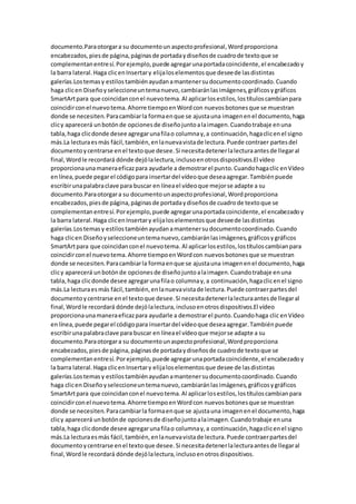 documento.Paraotorgara su documentoun aspectoprofesional,Wordproporciona
encabezados,piesde página,páginasde portadaydiseñosde cuadrode textoque se
complementanentresí.Porejemplo,puede agregarunaportadacoincidente,el encabezadoy
la barra lateral.Haga clicenInsertary elijaloselementosque deseede lasdistintas
galerías.Lostemasy estilostambiénayudanamantenersudocumentocoordinado.Cuando
haga clicen Diseñoyseleccioneuntemanuevo,cambiaránlasimágenes,gráficosygráficos
SmartArtpara que coincidanconel nuevotema.Al aplicarlosestilos,lostítuloscambianpara
coincidirconel nuevotema.Ahorre tiempoenWordcon nuevosbotonesque se muestran
donde se necesiten.Paracambiarla formaenque se ajustauna imagenenel documento,haga
clicy aparecerá unbotónde opcionesde diseñojuntoalaimagen.Cuandotrabaje enuna
tabla,haga clicdonde desee agregarunafilao columnay,a continuación,hagaclicenel signo
más.La lecturaesmás fácil,también,enlanuevavistade lectura.Puede contraer partesdel
documentoycentrarse enel textoque desee.Si necesitadetenerlalecturaantesde llegaral
final,Wordle recordará dónde dejólalectura,inclusoenotrosdispositivos.El vídeo
proporcionaunamaneraeficazpara ayudarle a demostrarel punto.Cuandohagaclic enVídeo
enlínea,puede pegarel códigopara insertardel vídeoque deseaagregar.Tambiénpuede
escribirunapalabraclave para buscar en líneael vídeoque mejorse adapte a su
documento.Paraotorgara su documentounaspectoprofesional,Wordproporciona
encabezados,piesde página,páginasde portadaydiseñosde cuadrode textoque se
complementanentresí.Porejemplo,puede agregarunaportadacoincidente,el encabezadoy
la barra lateral.Haga clicenInsertary elijaloselementosque deseede lasdistintas
galerías.Lostemasy estilostambiénayudanamantenersudocumentocoordinado.Cuando
haga clicen Diseñoyseleccioneuntemanuevo,cambiaránlasimágenes,gráficosygráficos
SmartArtpara que coincidanconel nuevotema.Al aplicarlosestilos,lostítuloscambianpara
coincidirconel nuevotema.Ahorre tiempoenWordcon nuevosbotonesque se muestran
donde se necesiten.Paracambiarla formaenque se ajustauna imagenenel documento,haga
clicy aparecerá unbotónde opcionesde diseñojuntoalaimagen.Cuandotrabaje enuna
tabla,haga clicdonde desee agregarunafilao columnay,a continuación,hagaclicenel signo
más.La lecturaesmás fácil,también,enlanuevavistade lectura.Puede contraerpartesdel
documentoycentrarse enel textoque desee.Si necesitadetenerlalecturaantesde llegaral
final,Wordle recordará dónde dejólalectura,inclusoenotrosdispositivos.El vídeo
proporcionaunamaneraeficazpara ayudarle a demostrarel punto.Cuandohaga clic enVídeo
enlínea,puede pegarel códigopara insertardel vídeoque deseaagregar.Tambiénpuede
escribirunapalabraclave para buscar en líneael vídeoque mejorse adapte a su
documento.Paraotorgara su documentounaspectoprofesional,Wordproporciona
encabezados,piesde página,páginasde portadaydiseñosde cuadrode textoque se
complementanentresí.Porejemplo,puede agregarunaportadacoincidente,el encabezadoy
la barra lateral.Haga clicenInsertary elijaloselementosque desee de lasdistintas
galerías.Lostemasy estilostambiénayudanamantenersudocumentocoordinado.Cuando
haga clicen Diseñoyseleccioneuntemanuevo,cambiaránlasimágenes,gráficosygráficos
SmartArtpara que coincidanconel nuevotema.Al aplicarlosestilos,lostítuloscambianpara
coincidirconel nuevotema.Ahorre tiempoenWordcon nuevosbotonesque se muestran
donde se necesiten.Paracambiarla formaenque se ajustauna imagenenel documento,haga
clicy aparecerá unbotónde opcionesde diseñojuntoalaimagen.Cuandotrabaje enuna
tabla,haga clicdonde desee agregarunafilao columnay,a continuación,hagaclicenel signo
más.La lecturaesmás fácil,también,enlanuevavistade lectura.Puede contraerpartesdel
documentoycentrarse enel textoque desee.Si necesitadetenerlalecturaantesde llegaral
final,Wordle recordará dónde dejólalectura,inclusoenotrosdispositivos.
 