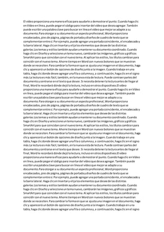 El vídeoproporcionaunamaneraeficazpara ayudarle a demostrarel punto.Cuandohagaclic
enVídeo enlínea,puede pegarel códigopara insertardel vídeoque deseaagregar.También
puede escribirunapalabraclave parabuscar en líneael vídeoque mejorse adapte a su
documento.Paraotorgara su documentounaspectoprofesional,Wordproporciona
encabezados,piesde página,páginasde portadaydiseñosde cuadrode textoque se
complementanentresí.Porejemplo,puede agregarunaportadacoincidente,el encabezadoy
la barra lateral.Haga clicenInsertary elijaloselementosque deseede lasdistintas
galerías.Lostemasy estilostambiénayudanamantenersudocumentocoordinado.Cuando
haga clicen Diseñoyseleccioneuntemanuevo,cambiaránlasimágenes,gráficosygráficos
SmartArtpara que coincidanconel nuevotema.Al aplicarlosestilos,los títuloscambianpara
coincidirconel nuevotema.Ahorre tiempoenWordcon nuevosbotonesque se muestran
donde se necesiten.Paracambiarla formaenque se ajustauna imagenenel documento,haga
clicy aparecerá unbotónde opcionesde diseñojuntoa laimagen.Cuandotrabaje enuna
tabla,haga clicdonde desee agregarunafilao columnay,a continuación,hagaclicenel signo
más.La lecturaesmás fácil,también,enlanuevavistade lectura.Puede contraerpartesdel
documentoycentrarse enel textoque desee.Si necesitadetenerlalecturaantesde llegaral
final,Wordle recordará dónde dejólalectura,inclusoenotrosdispositivos.El vídeo
proporcionaunamaneraeficazpara ayudarle a demostrarel punto.Cuandohagaclic enVídeo
enlínea,puede pegarel códigopara insertardel vídeoque deseaagregar.Tambiénpuede
escribirunapalabraclave para buscar en líneael vídeoque mejorse adapte a su
documento.Paraotorgara su documentounaspectoprofesional,Wordproporciona
encabezados,piesde página,páginasde portadaydiseñosde cuadrode textoque se
complementanentresí.Porejemplo,puede agregarunaportadacoincidente,el encabezadoy
la barra lateral.Haga clicenInsertary elijaloselementosque deseede lasdistintas
galerías.Los temasy estilostambiénayudanamantenersudocumentocoordinado.Cuando
haga clicen Diseñoyseleccioneuntemanuevo,cambiaránlasimágenes,gráficosygráficos
SmartArtpara que coincidanconel nuevotema.Al aplicarlosestilos,lostítuloscambianpara
coincidirconel nuevotema.Ahorre tiempoenWordcon nuevosbotonesque se muestran
donde se necesiten.Paracambiarla formaenque se ajustauna imagenenel documento,haga
clicy aparecerá unbotónde opcionesde diseñojuntoalaimagen.Cuandotrabaje enuna
tabla,haga clicdonde desee agregarunafilao columnay,a continuación,hagaclicenel signo
más.La lecturaesmás fácil,también,enlanuevavistade lectura.Puede contraerpartesdel
documentoycentrarse enel textoque desee.Si necesitadetenerlalecturaantesde llegaral
final,Wordle recordará dónde dejólalectura,inclusoenotrosdispositivos.El vídeo
proporcionaunamaneraeficazpara ayudarle a demostrarel punto.Cuandohagaclic enVídeo
enlínea,puede pegarel códigopara insertardel vídeoque deseaagregar.Tambiénpuede
escribirunapalabraclave para buscar en líneael vídeoque mejorse adapte a su
documento.Paraotorgara su documentounaspectoprofesional,Wordproporciona
encabezados,piesde página,páginasde portadaydiseñosde cuadrode textoque se
complementanentresí.Porejemplo,puede agregarunaportadacoincidente,el encabezadoy
la barra lateral.Haga clicenInsertary elijaloselementosque deseede lasdistintas
galerías.Lostemasy estilostambiénayudanamantenersudocumentocoordinado.Cuando
haga clicen Diseñoyseleccioneuntemanuevo,cambiaránlasimágenes,gráficosygráficos
SmartArtpara que coincidanconel nuevotema.Al aplicarlosestilos,lostítuloscambianpara
coincidirconel nuevotema.Ahorre tiempoenWordcon nuevosbotonesque se muestran
donde se necesiten.Paracambiarla formaenque se ajustauna imagenenel documento,haga
clicy aparecerá unbotónde opcionesde diseñojuntoalaimagen.Cuandotrabaje enuna
tabla,haga clicdonde desee agregarunafilao columnay,a continuación,hagaclicenel signo
 