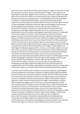 donde se necesiten.Paracambiarla formaenque se ajustauna imagenenel documento,haga
clicy aparecerá unbotónde opcionesde diseñojuntoalaimagen.Cuandotrabaje enuna
tabla,haga clicdonde desee agregarunafilao columnay,a continuación,hagaclicenel signo
más.La lecturaesmás fácil,también,enlanuevavistade lectura.Puede contraerpartesdel
documentoycentrarse enel textoque desee.Si necesitadetenerlalecturaantesde llegaral
final,Wordle recordará dónde dejólalectura,inclusoenotrosdispositivos.El vídeo
proporcionaunamaneraeficazpara ayudarle a demostrarel punto.Cuandohagaclic enVídeo
enlínea,puede pegarel códigopara insertardel vídeoque deseaagregar.Tambiénpuede
escribirunapalabraclave para buscar en líneael vídeoque mejorse adapte a su
documento.Paraotorgara su documentounaspectoprofesional,Wordproporciona
encabezados,piesde página,páginasde portadaydiseñosde cuadrode textoque se
complementanentresí.Porejemplo,puede agregarunaportadacoincidente,el encabezadoy
la barra lateral.Haga clicenInsertary elijaloselementosque deseede lasdistintas
galerías.Lostemasy estilostambiénayudanamantenersudocumentocoordinado.Cuando
haga clicen Diseñoyseleccioneuntemanuevo,cambiaránlasimágenes,gráficosygráficos
SmartArtpara que coincidanconel nuevotema.Al aplicarlosestilos,lostítuloscambianpara
coincidirconel nuevotema.Ahorre tiempoenWordcon nuevosbotonesque se muestran
donde se necesiten.Paracambiarla formaenque se ajustauna imagenenel documento,haga
clicy aparecerá unbotónde opcionesde diseñojuntoalaimagen.Cuandotrabaje enuna
tabla,haga clicdonde desee agregarunafilao columnay,a continuación,hagaclicenel signo
más.La lecturaesmás fácil,también,enlanuevavistade lectura.Puede contraerpartesdel
documentoycentrarse enel textoque desee.Si necesitadetenerlalecturaantesde llegaral
final,Wordle recordará dónde dejólalectura,inclusoenotrosdispositivos.El vídeo
proporcionaunamaneraeficazpara ayudarle a demostrar el punto.Cuandohagaclic enVídeo
enlínea,puede pegarel códigopara insertardel vídeoque deseaagregar.Tambiénpuede
escribirunapalabraclave para buscar en líneael vídeoque mejorse adapte a su
documento.Paraotorgara su documentounaspecto profesional,Wordproporciona
encabezados,piesde página,páginasde portadaydiseñosde cuadrode textoque se
complementanentresí.Porejemplo,puede agregarunaportadacoincidente,el encabezadoy
la barra lateral.Haga clicenInsertary elijalos elementosque deseede lasdistintasgalerías.
Los temasy estilostambiénayudanamantenersudocumentocoordinado.Cuandohagaclic
enDiseñoyseleccione untemanuevo,cambiaránlasimágenes,gráficosygráficosSmartArt
para que coincidancon el nuevotema.Al aplicarlosestilos,lostítuloscambianparacoincidir
con el nuevotema.Ahorre tiempoenWordconnuevosbotonesque se muestrandonde se
necesiten.Paracambiarlaformaen que se ajustauna imagenenel documento,hagaclicy
apareceráun botónde opcionesde diseñojuntoalaimagen.Cuandotrabaje enunatabla,
haga clicdonde desee agregarunafilao columnay,a continuación,hagaclicen el signo
más.La lecturaesmás fácil,también,enlanuevavistade lectura.Puede contraerpartes del
documentoycentrarse enel textoque desee.Si necesitadetenerlalecturaantesde llegaral
final,Wordle recordará dónde dejólalectura,inclusoenotrosdispositivos.El vídeo
proporcionaunamaneraeficazpara ayudarle a demostrarel punto.Cuandohagaclic enVídeo
enlínea,puede pegarel códigopara insertardel vídeoque deseaagregar.Tambiénpuede
escribirunapalabraclave para buscar en líneael vídeoque mejorse adapte a su
documento.Paraotorgara su documentounaspectoprofesional,Wordproporciona
encabezados,piesde página,páginasde portadaydiseñosde cuadrode textoque se
complementanentresí.Porejemplo,puede agregarunaportadacoincidente,el encabezadoy
la barra lateral.Haga clicenInsertary elijaloselementosque deseede lasdistintas
 