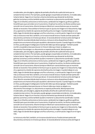 encabezados,piesde página,páginasde portadaydiseñosde cuadrode textoque se
complementanentresí.Porejemplo,puede agregarunaportadacoincidente,el encabezadoy
la barra lateral.Haga clicenInsertary elijaloselementosque deseede lasdistintas
galerías.Lostemasy estilostambiénayudanamantenersudocumentocoordinado.Cuando
haga clicen Diseñoyseleccioneuntemanuevo,cambiaránlasimágenes,gráficosygráficos
SmartArtpara que coincidanconel nuevotema.Al aplicarlosestilos,lostítuloscambianpara
coincidirconel nuevotema.Ahorre tiempoenWordcon nuevosbotonesque se muestran
donde se necesiten.Paracambiarla formaenque se ajustauna imagenenel documento,haga
clicy aparecerá unbotónde opcionesde diseñojuntoalaimagen.Cuandotrabaje enuna
tabla,haga clicdonde desee agregarunafilao columnay,a continuación,hagaclicenel signo
más.La lecturaesmás fácil,también,enlanuevavistade lectura.Puede contraerpartesdel
documentoycentrarse enel textoque desee.Si necesitadetenerlalecturaantesde llegaral
final,Wordle recordará dónde dejólalectura,inclusoenotrosdispositivos.El vídeo
proporcionaunamaneraeficazpara ayudarle a demostrarel punto.Cuandohagaclic enVídeo
enlínea,puede pegarel códigopara insertardel vídeoque deseaagregar.Tambiénpuede
escribirunapalabraclave para buscar en líneael vídeoque mejorse adapte a su
documento.Paraotorgara su documentounaspectoprofesional,Wordproporciona
encabezados,piesde página,páginasde portadaydiseñosde cuadrode textoque se
complementanentresí.Porejemplo,puede agregarunaportadacoincidente,el encabezadoy
la barra lateral.Haga clicenInsertary elijaloselementosque deseede lasdistintas
galerías.Lostemasy estilostambiénayudanamantenersudocumentocoordinado.Cuando
haga clicen Diseñoyseleccioneuntemanuevo,cambiaránlasimágenes,gráficosygráficos
SmartArtpara que coincidanconel nuevotema.Al aplicarlosestilos,lostítuloscambianpara
coincidirconel nuevotema.Ahorre tiempoenWordcon nuevosbotonesque se muestran
donde se necesiten.Paracambiarla formaenque se ajustauna imagenenel documento,haga
clicy aparecerá unbotónde opcionesde diseñojuntoalaimagen.Cuandotrabaje enuna
tabla,haga clicdonde desee agregarunafilao columnay,a continuación,hagaclicenel signo
más.La lecturaesmás fácil,también,enlanueva vistade lectura.Puede contraerpartesdel
documentoycentrarse enel textoque desee.Si necesitadetenerlalecturaantesde llegaral
final,Wordle recordará dónde dejólalectura,inclusoenotrosdispositivos.El vídeo
proporcionaunamaneraeficaz para ayudarle a demostrarel punto.Cuandohagaclic enVídeo
enlínea,puede pegarel códigopara insertardel vídeoque deseaagregar.Tambiénpuede
escribirunapalabraclave para buscar en líneael vídeoque mejorse adapte a su
documento.Paraotorgara su documentounaspectoprofesional,Wordproporciona
encabezados,piesde página,páginasde portadaydiseñosde cuadrode textoque se
complementanentresí.Porejemplo,puede agregarunaportadacoincidente,el encabezadoy
la barra lateral.Haga clicenInsertary elijaloselementosque deseede lasdistintas
galerías.Lostemasy estilostambiénayudanamantenersudocumentocoordinado.Cuando
haga clicen Diseñoyseleccioneuntemanuevo,cambiaránlasimágenes,gráficosygráficos
SmartArtpara que coincidanconel nuevotema.Al aplicarlosestilos,lostítuloscambianpara
coincidirconel nuevotema.Ahorre tiempoenWordcon nuevosbotonesque se muestran
donde se necesiten.Paracambiarla formaenque se ajustauna imagenenel documento, haga
clicy aparecerá unbotónde opcionesde diseñojuntoalaimagen.Cuandotrabaje enuna
tabla,haga clicdonde desee agregarunafilao columnay,a continuación,hagaclicenel signo
más.
La lecturaesmás fácil,también,enlanuevavistade lectura.Puedecontraerpartesdel
documentoycentrarse enel textoque desee.Si necesitadetenerlalecturaantesde llegaral
 