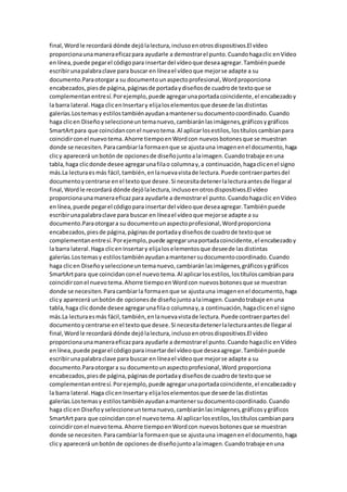 final,Wordle recordará dónde dejólalectura,inclusoenotrosdispositivos.El vídeo
proporcionaunamaneraeficazpara ayudarle a demostrarel punto.Cuandohagaclic enVídeo
enlínea,puede pegarel códigopara insertardel vídeoque deseaagregar.Tambiénpuede
escribirunapalabraclave para buscar en líneael vídeoque mejorse adapte a su
documento.Paraotorgara su documentounaspectoprofesional,Wordproporciona
encabezados,piesde página,páginasde portadaydiseñosde cuadrode textoque se
complementanentresí.Porejemplo,puede agregarunaportadacoincidente,el encabezadoy
la barra lateral.Haga clicenInsertary elijaloselementosque deseede lasdistintas
galerías.Lostemasy estilostambiénayudanamantenersudocumentocoordinado.Cuando
haga clicen Diseñoyseleccioneuntemanuevo,cambiaránlasimágenes,gráficosygráficos
SmartArtpara que coincidanconel nuevotema.Al aplicarlosestilos,lostítuloscambianpara
coincidirconel nuevotema.Ahorre tiempoenWordcon nuevosbotonesque se muestran
donde se necesiten.Paracambiarla formaenque se ajustauna imagenenel documento,haga
clicy aparecerá unbotónde opcionesde diseñojuntoalaimagen.Cuandotrabaje enuna
tabla,haga clicdonde desee agregarunafilao columnay,a continuación,hagaclicenel signo
más.La lecturaesmás fácil,también,enlanuevavistade lectura.Puede contraerpartesdel
documentoycentrarse enel textoque desee.Si necesitadetenerlalecturaantesde llegaral
final,Wordle recordará dónde dejólalectura,inclusoenotrosdispositivos.El vídeo
proporcionaunamaneraeficazpara ayudarle a demostrarel punto.Cuandohagaclic enVídeo
enlínea,puede pegarel códigopara insertardel vídeoque deseaagregar.Tambiénpuede
escribirunapalabraclave para buscar en líneael vídeoque mejorse adapte a su
documento.Paraotorgara su documentounaspectoprofesional,Wordproporciona
encabezados,piesde página,páginasde portadaydiseñosde cuadrode textoque se
complementanentresí.Porejemplo,puede agregarunaportadacoincidente,el encabezadoy
la barra lateral.Haga clicenInsertary elijaloselementosque deseede lasdistintas
galerías.Lostemasy estilostambiénayudanamantenersudocumentocoordinado.Cuando
haga clicen Diseñoyseleccioneuntemanuevo,cambiaránlasimágenes,gráficosygráficos
SmartArtpara que coincidanconel nuevo tema.Al aplicarlosestilos,lostítuloscambianpara
coincidirconel nuevotema.Ahorre tiempoenWordcon nuevosbotonesque se muestran
donde se necesiten.Paracambiarla formaenque se ajustauna imagenenel documento,haga
clicy aparecerá unbotónde opcionesde diseñojuntoalaimagen.Cuandotrabaje enuna
tabla,haga clicdonde desee agregarunafilao columnay,a continuación,hagaclicenel signo
más.La lecturaesmás fácil,también,enlanuevavistade lectura.Puede contraerpartesdel
documentoycentrarse enel textoque desee.Si necesitadetenerlalecturaantesde llegaral
final,Wordle recordará dónde dejólalectura,inclusoenotrosdispositivos.El vídeo
proporcionaunamaneraeficazpara ayudarle a demostrarel punto.Cuando hagaclic enVídeo
enlínea,puede pegarel códigopara insertardel vídeoque deseaagregar.Tambiénpuede
escribirunapalabraclave para buscar en líneael vídeoque mejorse adapte a su
documento.Paraotorgara su documentounaspectoprofesional,Word proporciona
encabezados,piesde página,páginasde portadaydiseñosde cuadrode textoque se
complementanentresí.Porejemplo,puede agregarunaportadacoincidente,el encabezadoy
la barra lateral.Haga clicenInsertary elijaloselementosque deseede lasdistintas
galerías.Lostemasy estilostambiénayudanamantenersudocumentocoordinado.Cuando
haga clicen Diseñoyseleccioneuntemanuevo,cambiaránlasimágenes,gráficosygráficos
SmartArtpara que coincidanconel nuevotema.Al aplicarlosestilos,lostítuloscambianpara
coincidirconel nuevotema.Ahorre tiempoenWordcon nuevosbotonesque se muestran
donde se necesiten.Paracambiarla formaenque se ajustauna imagenenel documento,haga
clicy aparecerá unbotónde opciones de diseñojuntoalaimagen.Cuandotrabaje enuna
 