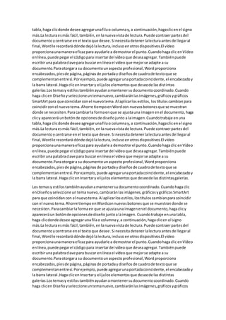 tabla,haga clicdonde desee agregarunafilao columnay,a continuación,hagaclicenel signo
más.La lecturaesmás fácil,también,enlanuevavistade lectura.Puede contraerpartesdel
documentoycentrarse enel textoque desee.Si necesitadetenerlalecturaantesde llegaral
final,Wordle recordará dónde dejólalectura,inclusoenotrosdispositivos.El vídeo
proporcionaunamaneraeficazpara ayudarle a demostrarel punto.Cuandohagaclic enVídeo
enlínea,puede pegarel códigopara insertardel vídeoque deseaagregar.Tambiénpuede
escribirunapalabraclave para buscar en líneael vídeoque mejorse adapte a su
documento.Paraotorgara su documentounaspectoprofesional,Wordproporciona
encabezados,piesde página,páginasde portadaydiseñosde cuadrode textoque se
complementanentresí.Porejemplo,puede agregarunaportadacoincidente,el encabezadoy
la barra lateral.Haga clicenInsertary elijaloselementosque deseede lasdistintas
galerías.Lostemasy estilostambiénayudanamantenersudocumentocoordinado.Cuando
haga clicen Diseñoyseleccioneuntemanuevo,cambiaránlasimágenes,gráficosygráficos
SmartArtpara que coincidanconel nuevotema.Al aplicarlosestilos, lostítuloscambianpara
coincidirconel nuevotema.Ahorre tiempoenWordcon nuevosbotonesque se muestran
donde se necesiten.Paracambiarla formaenque se ajustauna imagenenel documento,haga
clicy aparecerá unbotónde opcionesde diseñojunto alaimagen.Cuandotrabaje enuna
tabla,haga clicdonde desee agregarunafilao columnay,a continuación,hagaclicenel signo
más.La lecturaesmás fácil,también,enlanuevavistade lectura.Puede contraerpartesdel
documentoycentrarse enel textoque desee.Si necesitadetenerlalecturaantesde llegaral
final,Wordle recordará dónde dejólalectura,inclusoenotrosdispositivos.El vídeo
proporcionaunamaneraeficazpara ayudarle a demostrarel punto.Cuandohagaclic enVídeo
enlínea,puede pegarel códigopara insertardel vídeoque deseaagregar.Tambiénpuede
escribirunapalabraclave para buscar en líneael vídeoque mejorse adapte a su
documento.Paraotorgara su documentounaspectoprofesional,Wordproporciona
encabezados,pies de página,páginasde portadaydiseñosde cuadrode textoque se
complementanentresí.Porejemplo,puede agregarunaportadacoincidente,el encabezadoy
la barra lateral.Haga clicenInsertary elijaloselementosque deseede lasdistintasgalerías.
Los temasy estilostambiénayudanamantenersudocumentocoordinado.Cuandohagaclic
enDiseñoyseleccione untemanuevo,cambiaránlasimágenes,gráficosygráficosSmartArt
para que coincidancon el nuevotema.Al aplicarlosestilos,lostítuloscambianparacoincidir
con el nuevotema.Ahorre tiempoenWordconnuevosbotonesque se muestrandonde se
necesiten.Paracambiarlaformaen que se ajustauna imagenenel documento,hagaclicy
apareceráun botónde opcionesde diseñojuntoalaimagen. Cuandotrabaje enunatabla,
haga clicdonde desee agregarunafilao columnay,a continuación,hagaclicen el signo
más.La lecturaesmás fácil,también,enlanuevavistade lectura.Puede contraerpartesdel
documentoycentrarse enel textoque desee.Si necesitadetenerlalecturaantesde llegaral
final,Wordle recordará dónde dejólalectura,inclusoenotrosdispositivos.El vídeo
proporcionaunamaneraeficazpara ayudarle a demostrarel punto.Cuandohagaclic enVídeo
enlínea,puede pegarel códigopara insertardel vídeoque deseaagregar.Tambiénpuede
escribirunapalabraclave para buscar en líneael vídeoque mejorse adapte a su
documento.Paraotorgara su documentounaspectoprofesional,Wordproporciona
encabezados,piesde página,páginasde portadaydiseñosde cuadrode textoque se
complementanentresí.Porejemplo,puede agregarunaportadacoincidente,el encabezadoy
la barra lateral.Haga clicenInsertary elijaloselementosque deseede lasdistintas
galerías.Lostemasy estilostambiénayudanamantenersudocumentocoordinado.Cuando
haga clicen Diseñoyseleccioneuntemanuevo,cambiaránlasimágenes,gráficosygráficos
 