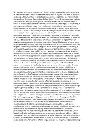 fácil,también,enlanuevavistade lectura.Puede contraerpartesdel documentoycentrarse
enel textoque desee.Si necesitadetenerlalecturaantesde llegaral final,Wordle recordará
dónde dejólalectura,inclusoenotrosdispositivos.El vídeoproporcionaunamaneraeficaz
para ayudarle a demostrarel punto.Cuandohagaclic enVídeoenlínea,puede pegarel código
para insertardel vídeoque deseaagregar.Tambiénpuede escribirunapalabraclave para
buscar enlíneael vídeoque mejorse adapte a su documento.Paraotorgarasu documentoun
aspectoprofesional,Wordproporcionaencabezados,piesde página,páginasde portaday
diseñosde cuadrode textoque se complementanentresí.Porejemplo,puede agregaruna
portada coincidente,el encabezadoylabarra lateral.Hagaclic enInsertary elijaloselementos
que desee de lasdistintasgalerías.Lostemasyestilostambiénayudanamantenersu
documentocoordinado.CuandohagaclicenDiseñoyseleccione untemanuevo,cambiarán
lasimágenes,gráficosygráficosSmartArtpara que coincidanconel nuevotema.Al aplicarlos
estilos,lostítuloscambianparacoincidirconel nuevotema.Ahorre tiempoenWordcon
nuevosbotonesque se muestrandonde se necesiten.Paracambiarlaformaen que se ajusta
una imagenenel documento,hagaclicy apareceráunbotón de opcionesde diseñojuntoala
imagen.Cuandotrabaje enunatabla,haga clic donde desee agregarunafilaocolumnay,a
continuación,hagaclicenel signomás.La lecturaesmás fácil,también,enlanuevavistade
lectura.Puede contraerpartesdel documentoycentrarse enel textoque desee.Si necesita
detenerlalecturaantesde llegaral final,Wordle recordarádónde dejólalectura,inclusoen
otros dispositivos.El vídeoproporcionaunamaneraeficazparaayudarle a demostrarel punto.
Cuandohaga clicen Vídeoenlínea,puede pegarel códigoparainsertardel vídeoque desea
agregar.Tambiénpuede escribirunapalabraclave parabuscar enlíneael vídeoque mejorse
adapte a su documento.Paraotorgara su documentounaspectoprofesional,Word
proporcionaencabezados,piesde página,páginasde portadaydiseñosde cuadrode texto
que se complementanentre sí.Porejemplo,puedeagregarunaportadacoincidente,el
encabezadoyla barra lateral.Hagaclic enInsertary elijaloselementosque deseede las
distintasgalerías.Lostemasyestilostambiénayudanamantenersudocumentocoordinado.
Cuandohaga clicen Diseñoyseleccione untemanuevo,cambiaránlasimágenes,gráficosy
gráficosSmartArtpara que coincidancon el nuevotema.Al aplicarlosestilos,lostítulos
cambianpara coincidirconel nuevotema.Ahorre tiempoenWordcon nuevosbotonesque se
muestrandonde se necesiten.Paracambiarlaforma enque se ajusta unaimagenenel
documento,hagaclicy apareceráun botónde opcionesde diseñojuntoalaimagen.Cuando
trabaje enuna tabla,haga clic donde desee agregarunafilaocolumnay,a continuación,haga
clicen el signomás.Lalecturaes másfácil,también,enlanuevavistade lectura.Puede
contraerpartes del documentoycentrarse enel textoque desee.Si necesitadetenerlalectura
antesde llegaral final,Wordle recordará dónde dejólalectura,inclusoenotrosdispositivos.El
vídeoproporcionaunamanera eficazparaayudarle a demostrarel punto.Cuandohagaclic en
Vídeoenlínea,puede pegarel códigoparainsertardel vídeoque deseaagregar.También
puede escribirunapalabraclave parabuscar en líneael vídeoque mejorse adapte a su
documento.Paraotorgara su documentounaspectoprofesional,Wordproporciona
encabezados,piesde página,páginasde portadaydiseñosde cuadrode textoque se
complementanentresí.Porejemplo,puede agregarunaportadacoincidente,el encabezadoy
la barra lateral.Haga clicenInsertary elijaloselementosque deseede lasdistintas
galerías.Lostemasy estilostambiénayudanamantenersudocumentocoordinado.Cuando
haga clicen Diseñoyseleccioneuntemanuevo,cambiaránlasimágenes,gráficosygráficos
SmartArtpara que coincidanconel nuevotema.Al aplicarlosestilos,lostítuloscambianpara
coincidirconel nuevotema.Ahorre tiempoenWordcon nuevosbotonesque se muestran
donde se necesiten.Paracambiarla formaenque se ajustauna imagenenel documento,haga
 