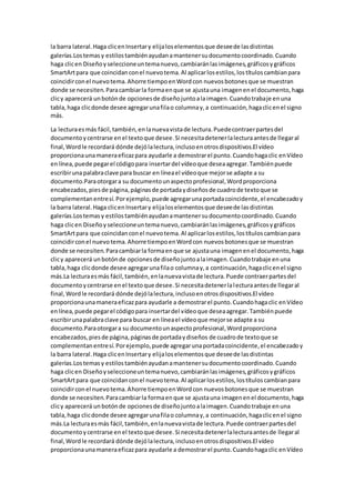 la barra lateral.Haga clicenInsertary elijaloselementosque deseede lasdistintas
galerías.Lostemasy estilostambiénayudanamantenersudocumentocoordinado.Cuando
haga clicen Diseñoyseleccioneuntemanuevo,cambiaránlasimágenes,gráficosygráficos
SmartArtpara que coincidanconel nuevotema.Al aplicarlosestilos,lostítuloscambianpara
coincidirconel nuevotema.Ahorre tiempoenWordcon nuevosbotonesque se muestran
donde se necesiten.Paracambiarla formaenque se ajustauna imagenenel documento,haga
clicy aparecerá unbotónde opcionesde diseñojuntoalaimagen.Cuandotrabaje enuna
tabla,haga clicdonde desee agregarunafilao columnay,a continuación,hagaclicenel signo
más.
La lecturaesmás fácil,también,enlanuevavistade lectura.Puedecontraerpartesdel
documentoycentrarse enel textoque desee.Si necesitadetenerlalecturaantesde llegaral
final,Wordle recordará dónde dejólalectura,inclusoenotrosdispositivos.El vídeo
proporcionaunamaneraeficazpara ayudarle a demostrarel punto.Cuandohagaclic enVídeo
enlínea,puede pegarel códigopara insertardel vídeoque deseaagregar.Tambiénpuede
escribirunapalabraclave para buscar en líneael vídeoque mejorse adapte a su
documento.Paraotorgara su documentounaspectoprofesional,Wordproporciona
encabezados,piesde página,páginasde portadaydiseñosde cuadrode textoque se
complementanentresí.Porejemplo,puede agregarunaportadacoincidente,el encabezadoy
la barra lateral.Haga clicenInsertary elijaloselementosque deseede lasdistintas
galerías.Lostemasy estilostambiénayudanamantenersudocumentocoordinado.Cuando
haga clicen Diseñoyseleccioneuntemanuevo,cambiaránlasimágenes,gráficosygráficos
SmartArtpara que coincidanconel nuevotema.Al aplicarlosestilos,lostítuloscambianpara
coincidirconel nuevotema.Ahorre tiempoenWordcon nuevosbotonesque se muestran
donde se necesiten.Paracambiarla formaenque se ajustauna imagenenel documento,haga
clicy aparecerá unbotónde opcionesde diseñojuntoalaimagen.Cuandotrabaje enuna
tabla,haga clicdonde desee agregarunafilao columnay,a continuación,hagaclicenel signo
más.La lecturaesmás fácil,también,enlanuevavistade lectura.Puede contraerpartesdel
documentoycentrarse enel textoque desee.Si necesitadetenerlalecturaantesde llegaral
final,Wordle recordará dónde dejólalectura,inclusoenotrosdispositivos.El vídeo
proporcionaunamaneraeficazpara ayudarle a demostrarel punto.Cuandohagaclic enVídeo
enlínea,puede pegarel códigopara insertardel vídeoque deseaagregar.Tambiénpuede
escribirunapalabraclave para buscar en líneael vídeoque mejorse adapte a su
documento.Paraotorgara su documentounaspectoprofesional,Wordproporciona
encabezados,piesde página,páginasde portadaydiseños de cuadrode textoque se
complementanentresí.Porejemplo,puede agregarunaportadacoincidente,el encabezadoy
la barra lateral.Haga clicenInsertary elijaloselementosque deseede lasdistintas
galerías.Lostemasy estilostambiénayudanamantenersudocumentocoordinado.Cuando
haga clicen Diseñoyseleccioneuntemanuevo,cambiaránlasimágenes,gráficosygráficos
SmartArtpara que coincidanconel nuevotema.Al aplicarlosestilos,lostítuloscambianpara
coincidirconel nuevotema.Ahorre tiempoenWordcon nuevosbotonesque se muestran
donde se necesiten.Paracambiarla formaenque se ajustauna imagenenel documento,haga
clicy aparecerá unbotónde opcionesde diseñojuntoalaimagen.Cuandotrabaje enuna
tabla,haga clicdonde desee agregarunafilao columnay,a continuación,hagaclicenel signo
más.La lecturaesmás fácil,también,enlanuevavistade lectura.Puede contraerpartesdel
documentoycentrarse enel textoque desee.Si necesitadetenerlalecturaantesde llegaral
final,Wordle recordará dónde dejólalectura,inclusoenotrosdispositivos.El vídeo
proporcionaunamaneraeficazpara ayudarle a demostrarel punto.Cuandohagaclic enVídeo
 