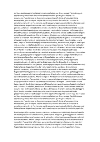enlínea,puede pegarel códigopara insertardel vídeoque desea agregar.Tambiénpuede
escribirunapalabraclave para buscar en líneael vídeoque mejorse adapte a su
documento.Paraotorgara su documentounaspectoprofesional,Wordproporciona
encabezados,piesde página,páginasde portadaydiseñosde cuadrode textoque se
complementanentresí.Porejemplo,puede agregarunaportadacoincidente,el encabezadoy
la barra lateral.Haga clicenInsertary elijaloselementosque deseede lasdistintas
galerías.Lostemasy estilostambiénayudanamantenersudocumentocoordinado.Cuando
haga clicen Diseñoyseleccioneuntemanuevo,cambiaránlasimágenes,gráficosygráficos
SmartArtpara que coincidanconel nuevotema.Al aplicarlosestilos,lostítuloscambianpara
coincidirconel nuevotema.Ahorre tiempoen Wordcon nuevosbotonesque se muestran
donde se necesiten.Paracambiarla formaenque se ajustauna imagenenel documento,haga
clicy aparecerá unbotónde opcionesde diseñojuntoalaimagen.Cuandotrabaje enuna
tabla,haga clicdonde desee agregarunafilao columnay,a continuación,hagaclicenel signo
más.La lecturaesmás fácil,también,enlanuevavistade lectura.Puede contraerpartesdel
documentoycentrarse enel textoque desee.Si necesitadetenerlalecturaantesde llegaral
final,Wordle recordará dónde dejólalectura,inclusoenotrosdispositivos.El vídeo
proporcionaunamaneraeficazpara ayudarle a demostrarel punto.Cuandohagaclic enVídeo
enlínea,puede pegarel códigopara insertardel vídeoque deseaagregar.Tambiénpuede
escribirunapalabraclave para buscar en líneael vídeoque mejorse adapte a su
documento.Paraotorgara su documentounaspectoprofesional,Wordproporciona
encabezados,piesde página,páginasde portadaydiseñosde cuadrode textoque se
complementanentresí.Porejemplo,puede agregarunaportadacoincidente,el encabezadoy
la barra lateral.Haga clicenInsertary elijaloselementosque deseede lasdistintas
galerías.Lostemasy estilostambiénayudanamantenersudocumentocoordinado. Cuando
haga clicen Diseñoyseleccioneuntemanuevo,cambiaránlasimágenes,gráficosygráficos
SmartArtpara que coincidanconel nuevotema.Al aplicarlosestilos,lostítuloscambianpara
coincidirconel nuevotema.Ahorre tiempoenWordcon nuevosbotonesque se muestran
donde se necesiten.Paracambiarla formaenque se ajustauna imagenenel documento,haga
clicy aparecerá unbotónde opcionesde diseñojuntoalaimagen.Cuandotrabaje enuna
tabla,haga clicdonde desee agregarunafilao columnay,a continuación,hagaclicenel signo
más.La lecturaesmás fácil,también,enlanuevavistade lectura.Puede contraerpartesdel
documentoycentrarse enel textoque desee.Si necesitadetenerlalecturaantesde llegaral
final,Wordle recordará dónde dejólalectura,inclusoenotrosdispositivos.El vídeo
proporcionaunamaneraeficazpara ayudarle a demostrarel punto.Cuandohagaclic enVídeo
enlínea,puede pegarel códigopara insertardel vídeoque deseaagregar.Tambiénpuede
escribirunapalabraclave para buscar en líneael vídeoque mejorse adapte a su
documento.Paraotorgara su documentounaspectoprofesional,Wordproporciona
encabezados,piesde página,páginasde portadaydiseñosde cuadrode textoque se
complementanentresí.Porejemplo,puede agregarunaportadacoincidente,el encabezadoy
la barra lateral.Haga clicenInsertary elijaloselementosque deseede lasdistintasgalerías.
Los temasy estilostambiénayudanamantenersudocumentocoordinado.Cuandohagaclic
enDiseñoyseleccione untemanuevo,cambiaránlasimágenes,gráficosygráficosSmartArt
para que coincidancon el nuevotema.Al aplicarlosestilos,lostítuloscambianparacoincidir
con el nuevotema.Ahorre tiempoenWordconnuevosbotonesque se muestrandonde se
necesiten.Paracambiarlaformaen que se ajustauna imagenenel documento,hagaclicy
apareceráun botónde opcionesde diseñojuntoalaimagen.Cuandotrabaje enunatabla,
haga clicdonde desee agregarunafilao columnay,a continuación,hagaclicen el signo
 