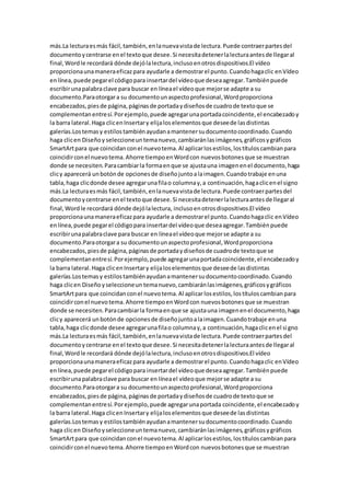 más.La lecturaesmás fácil,también,enlanuevavistade lectura.Puede contraerpartesdel
documentoycentrarse enel textoque desee.Si necesitadetenerlalecturaantesde llegaral
final,Wordle recordará dónde dejólalectura,inclusoenotrosdispositivos.El vídeo
proporcionaunamaneraeficazpara ayudarle a demostrarel punto.Cuandohagaclic enVídeo
enlínea,puede pegarel códigopara insertardel vídeoque deseaagregar.Tambiénpuede
escribirunapalabraclave para buscar en líneael vídeoque mejorse adapte a su
documento.Paraotorgara su documentounaspectoprofesional,Wordproporciona
encabezados,piesde página,páginasde portadaydiseñosde cuadrode textoque se
complementanentresí.Porejemplo,puede agregarunaportadacoincidente,el encabezadoy
la barra lateral.Haga clicenInsertary elijaloselementosque deseede lasdistintas
galerías.Lostemasy estilostambiénayudanamantenersudocumentocoordinado.Cuando
haga clicen Diseñoy seleccioneuntemanuevo,cambiaránlasimágenes,gráficosygráficos
SmartArtpara que coincidanconel nuevotema.Al aplicarlosestilos,lostítuloscambianpara
coincidirconel nuevotema.Ahorre tiempoenWordcon nuevosbotonesque se muestran
donde se necesiten.Paracambiarla formaenque se ajustauna imagenenel documento,haga
clicy aparecerá unbotónde opcionesde diseñojuntoalaimagen.Cuandotrabaje enuna
tabla,haga clicdonde desee agregarunafilao columnay,a continuación,hagaclicenel signo
más.La lecturaesmás fácil,también,enlanuevavistade lectura.Puede contraerpartesdel
documentoycentrarse enel textoque desee.Si necesitadetenerlalecturaantesde llegaral
final,Wordle recordará dónde dejólalectura, inclusoenotrosdispositivos.El vídeo
proporcionaunamaneraeficazpara ayudarle a demostrarel punto.Cuandohagaclic enVídeo
enlínea,puede pegarel códigopara insertardel vídeoque deseaagregar.Tambiénpuede
escribirunapalabraclave para buscar en líneael vídeoque mejorse adapte a su
documento.Paraotorgara su documentounaspectoprofesional,Wordproporciona
encabezados,piesde página,páginasde portadaydiseñosde cuadrode textoque se
complementanentresí.Porejemplo,puede agregarunaportadacoincidente,el encabezadoy
la barra lateral.Haga clicenInsertary elijaloselementosque deseede lasdistintas
galerías.Lostemasy estilostambiénayudanamantenersudocumentocoordinado.Cuando
haga clicen Diseñoyseleccioneun temanuevo,cambiaránlasimágenes,gráficosygráficos
SmartArtpara que coincidanconel nuevotema.Al aplicarlosestilos,lostítuloscambianpara
coincidirconel nuevotema.Ahorre tiempoenWordcon nuevosbotonesque se muestran
donde se necesiten.Paracambiarla formaenque se ajustauna imagenenel documento,haga
clicy aparecerá unbotónde opcionesde diseñojuntoalaimagen.Cuandotrabaje enuna
tabla,haga clicdonde desee agregarunafilao columnay,a continuación,hagaclicenel signo
más.La lecturaesmás fácil,también,enlanuevavistade lectura.Puede contraerpartesdel
documentoycentrarse enel textoque desee.Si necesitadetenerlalecturaantesde llegaral
final,Wordle recordará dónde dejólalectura,inclusoenotrosdispositivos.El vídeo
proporcionaunamaneraeficazpara ayudarle a demostrarel punto.Cuandohagaclic enVídeo
enlínea,puede pegarel códigopara insertardel vídeoque deseaagregar.Tambiénpuede
escribirunapalabraclave para buscar en líneael vídeoque mejorse adapte a su
documento.Paraotorgara su documentounaspectoprofesional,Wordproporciona
encabezados,piesde página,páginasde portadaydiseñosde cuadrode textoque se
complementanentresí.Porejemplo,puede agregarunaportada coincidente,el encabezadoy
la barra lateral.Haga clicenInsertary elijaloselementosque deseede lasdistintas
galerías.Lostemasy estilostambiénayudanamantenersudocumentocoordinado.Cuando
haga clicen Diseñoyseleccioneuntemanuevo,cambiaránlasimágenes,gráficosygráficos
SmartArtpara que coincidanconel nuevotema.Al aplicarlosestilos,lostítuloscambianpara
coincidirconel nuevotema.Ahorre tiempoenWordcon nuevosbotonesque se muestran
 