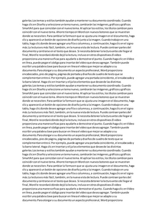 galerías.Lostemasy estilostambiénayudanamantenersudocumentocoordinado.Cuando
haga clicen Diseñoyseleccioneuntemanuevo,cambiaránlasimágenes,gráficosygráficos
SmartArtpara que coincidanconel nuevotema.Al aplicarlosestilos,lostítuloscambianpara
coincidirconel nuevotema.Ahorre tiempoenWordcon nuevosbotonesque se muestran
donde se necesiten.Paracambiarla formaenque se ajustauna imagenenel documento,haga
clicy aparecerá unbotónde opcionesde diseñojuntoalaimagen.Cuandotrabaje enuna
tabla,haga clicdonde desee agregarunafilao columnay,a continuación,hagaclicenel signo
más.La lecturaesmás fácil,también,enlanuevavista de lectura.Puede contraerpartesdel
documentoycentrarse enel textoque desee.Si necesitadetenerlalecturaantesde llegaral
final,Wordle recordará dónde dejólalectura,inclusoenotrosdispositivos.El vídeo
proporcionaunamaneraeficazpara ayudarle a demostrarel punto.Cuandohagaclic enVídeo
enlínea,puede pegarel códigopara insertardel vídeoque deseaagregar.Tambiénpuede
escribirunapalabraclave para buscar en líneael vídeoque mejorse adapte a su
documento.Paraotorgara su documentounaspectoprofesional,Wordproporciona
encabezados,piesde página,páginasde portadaydiseñosde cuadrode textoque se
complementanentresí.Porejemplo,puede agregarunaportadacoincidente,el encabezadoy
la barra lateral.Haga clicen Insertary elijaloselementosque deseede lasdistintas
galerías.Lostemasy estilostambiénayudanamantenersudocumentocoordinado.Cuando
haga clicen Diseñoyseleccioneuntemanuevo,cambiaránlasimágenes,gráficosygráficos
SmartArtpara que coincidanconel nuevotema.Al aplicarlosestilos,lostítuloscambianpara
coincidirconel nuevotema.Ahorre tiempoenWordcon nuevosbotonesque se muestran
donde se necesiten.Paracambiarla formaenque se ajustauna imagenenel documento,haga
clicy aparecerá unbotónde opcionesde diseñojuntoalaimagen.Cuandotrabaje enuna
tabla,haga clicdonde desee agregarunafilao columnay,a continuación,hagaclicenel signo
más.La lecturaesmás fácil,también,enlanuevavistade lectura.Puede contraerpartesdel
documentoycentrarse enel textoque desee.Si necesitadetenerlalecturaantesde llegaral
final,Wordle recordará dónde dejólalectura,inclusoenotrosdispositivos.El vídeo
proporcionaunamaneraeficazpara ayudarle a demostrarel punto.Cuandohagaclic enVídeo
enlínea,puede pegarel códigopara insertardel vídeoque deseaagregar.Tambiénpuede
escribirunapalabraclave para buscar en líneael vídeoque mejorse adapte a su
documento.Paraotorgara su documentounaspectoprofesional,Wordproporciona
encabezados,piesde página,páginasde portadaydiseñosde cuadrode textoque se
complementanentresí.Porejemplo,puede agregarunaportadacoincidente,el encabezadoy
la barra lateral.Haga clicenInsertary elijaloselementosque deseede lasdistintas
galerías.Lostemasy estilostambiénayudanamantenersudocumentocoordinado.Cuando
haga clicen Diseñoyseleccioneuntemanuevo,cambiaránlasimágenes,gráficosygráficos
SmartArtpara que coincidanconel nuevotema.Al aplicarlosestilos,lostítuloscambianpara
coincidirconel nuevotema.Ahorre tiempoenWordcon nuevosbotonesque se muestran
donde se necesiten.Paracambiarla formaenque se ajustauna imagenenel documento,haga
clicy aparecerá unbotónde opcionesde diseñojuntoalaimagen.Cuandotrabaje enuna
tabla,haga clicdonde desee agregarunafilao columnay,a continuación,hagaclicenel signo
más.La lecturaesmás fácil,también,enlanuevavistade lectura.Puede contraerpartesdel
documentoycentrarse enel textoque desee.Si necesitadetenerlalecturaantesde llegaral
final,Wordle recordará dónde dejólalectura,inclusoenotrosdispositivos.El vídeo
proporcionaunamaneraeficazpara ayudarle a demostrarel punto. Cuandohagaclic enVídeo
enlínea,puede pegarel códigopara insertardel vídeoque deseaagregar.Tambiénpuede
escribirunapalabraclave para buscar en líneael vídeoque mejorse adapte a su
documento.Paraotorgara su documentounaspectoprofesional,Wordproporciona
 