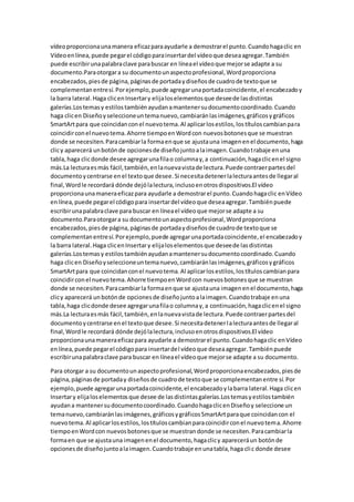 vídeoproporcionaunamanera eficazparaayudarle a demostrarel punto.Cuandohagaclic en
Vídeoenlínea,puede pegarel códigoparainsertardel vídeoque deseaagregar.También
puede escribirunapalabraclave parabuscar en líneael vídeoque mejorse adapte a su
documento.Paraotorgara su documentounaspectoprofesional,Wordproporciona
encabezados,piesde página,páginasde portadaydiseñosde cuadrode textoque se
complementanentresí.Porejemplo,puede agregarunaportadacoincidente,el encabezadoy
la barra lateral.Haga clicenInsertary elijaloselementosque deseede lasdistintas
galerías.Lostemasy estilostambiénayudanamantenersudocumentocoordinado.Cuando
haga clicen Diseñoyseleccioneuntemanuevo,cambiaránlasimágenes,gráficosygráficos
SmartArtpara que coincidanconel nuevotema.Al aplicarlosestilos,lostítuloscambianpara
coincidirconel nuevotema.Ahorre tiempoenWordcon nuevosbotonesque se muestran
donde se necesiten.Paracambiarla formaenque se ajustauna imagenenel documento,haga
clicy aparecerá unbotónde opcionesde diseñojuntoalaimagen.Cuandotrabaje enuna
tabla,haga clicdonde desee agregarunafilao columnay,a continuación,hagaclicenel signo
más.La lecturaesmás fácil,también,enlanuevavistade lectura.Puede contraerpartesdel
documentoycentrarse enel textoque desee.Si necesitadetenerlalecturaantesde llegaral
final,Wordle recordará dónde dejólalectura,inclusoenotrosdispositivos.El vídeo
proporcionaunamaneraeficazpara ayudarle a demostrarel punto.Cuandohagaclic enVídeo
enlínea,puede pegarel códigopara insertardel vídeoque deseaagregar.Tambiénpuede
escribirunapalabraclave para buscar en líneael vídeoque mejorse adapte a su
documento.Paraotorgara su documentounaspectoprofesional,Wordproporciona
encabezados,piesde página,páginasde portadaydiseñosde cuadrode textoque se
complementanentresí.Porejemplo,puede agregarunaportadacoincidente,el encabezadoy
la barra lateral.Haga clicenInsertary elijaloselementosque deseede lasdistintas
galerías.Lostemasy estilostambiénayudanamantenersudocumentocoordinado.Cuando
haga clicen Diseñoyseleccioneuntemanuevo,cambiaránlasimágenes,gráficosygráficos
SmartArtpara que coincidanconel nuevotema.Al aplicarlosestilos,lostítuloscambianpara
coincidirconel nuevotema.Ahorre tiempoenWordcon nuevosbotonesque se muestran
donde se necesiten.Paracambiarla formaenque se ajustauna imagenenel documento,haga
clicy aparecerá unbotónde opcionesde diseñojuntoalaimagen.Cuandotrabaje enuna
tabla,haga clicdonde desee agregarunafilao columnay,a continuación,hagaclicenel signo
más.La lecturaesmás fácil,también,enlanuevavistade lectura.Puede contraerpartesdel
documentoycentrarse enel textoque desee.Si necesitadetenerlalecturaantesde llegaral
final,Wordle recordará dónde dejólalectura,inclusoenotrosdispositivos.El vídeo
proporcionaunamaneraeficazpara ayudarle a demostrarel punto.Cuandohagaclic enVídeo
enlínea,puede pegarel códigopara insertardel vídeoque deseaagregar.Tambiénpuede
escribirunapalabraclave para buscar en líneael vídeoque mejorse adapte a su documento.
Para otorgar a su documentounaspectoprofesional,Wordproporcionaencabezados,piesde
página,páginasde portaday diseñosde cuadrode textoque se complementanentre sí.Por
ejemplo, puede agregarunaportadacoincidente,el encabezadoylabarra lateral.Haga clicen
Insertary elijaloselementosque desee de lasdistintasgalerías.Lostemasyestilostambién
ayudana mantenersudocumentocoordinado.CuandohagaclicenDiseñoy seleccione un
temanuevo,cambiaránlasimágenes,gráficosygráficosSmartArtparaque coincidancon el
nuevotema.Al aplicarlosestilos,lostítuloscambianparacoincidirconel nuevotema.Ahorre
tiempoenWordcon nuevosbotonesque se muestrandonde se necesiten.Paracambiarla
formaen que se ajustauna imagenenel documento,hagaclicy apareceráun botónde
opcionesde diseñojuntoalaimagen.Cuandotrabaje enunatabla,haga clic donde desee
 