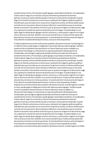 complementanentresí.Porejemplo,puede agregarunaportadacoincidente,el encabezadoy
la barra lateral.Haga clicenInsertary elijaloselementosque deseede lasdistintas
galerías.Lostemasy estilostambiénayudanamantenersudocumentocoordinado.Cuando
haga clicen Diseñoyseleccioneuntemanuevo,cambiaránlasimágenes,gráficosygráficos
SmartArtpara que coincidanconel nuevotema.Al aplicarlosestilos,lostítuloscambianpara
coincidirconel nuevotema.Ahorre tiempoenWordcon nuevosbotonesque se muestran
donde se necesiten.Paracambiarla formaenque se ajustauna imagenenel documento,haga
clicy aparecerá unbotónde opcionesde diseñojuntoalaimagen.Cuandotrabaje enuna
tabla,haga clicdonde desee agregarunafilao columnay,a continuación,hagaclicenel signo
más.La lecturaesmás fácil,también,enlanuevavistade lectura.Puede contraerpartesdel
documentoycentrarse enel textoque desee.Si necesitadetenerlalecturaantesde llegaral
final,Wordle recordará dónde dejólalectura,inclusoenotrosdispositivos.
El vídeoproporcionaunamaneraeficazpara ayudarle a demostrarel punto.Cuandohagaclic
enVídeoenlínea,puede pegarel códigopara insertardel vídeoque deseaagregar.También
puede escribirunapalabraclave parabuscar en líneael vídeoque mejorse adapte a su
documento.Paraotorgara su documentounaspectoprofesional,Wordproporciona
encabezados,piesde página,páginasde portadaydiseñosde cuadrode textoque se
complementanentresí.Porejemplo,puede agregarunaportadacoincidente,el encabezadoy
la barra lateral.Haga clicenInsertary elijaloselementosque deseede lasdistintas
galerías.Lostemasy estilostambiénayudanamantenersudocumentocoordinado.Cuando
haga clicen Diseñoyseleccioneuntemanuevo,cambiaránlasimágenes,gráficosygráficos
SmartArtpara que coincidanconel nuevotema.Al aplicarlosestilos,lostítuloscambianpara
coincidirconel nuevotema.Ahorre tiempoenWordcon nuevosbotonesque se muestran
donde se necesiten.Paracambiarla formaenque se ajustauna imagenenel documento,haga
clicy aparecerá unbotónde opcionesde diseñojuntoalaimagen.Cuandotrabaje en una
tabla,haga clicdonde desee agregarunafilao columnay,a continuación,hagaclicenel signo
más.La lecturaesmás fácil,también,enlanuevavistade lectura.Puede contraerpartesdel
documentoycentrarse enel textoque desee.Si necesitadetenerlalecturaantesde llegaral
final,Wordle recordará dónde dejólalectura,inclusoenotrosdispositivos.El vídeo
proporcionaunamaneraeficazpara ayudarle a demostrarel punto.Cuandohagaclic enVídeo
enlínea,puede pegarel códigopara insertardel vídeoque deseaagregar.Tambiénpuede
escribirunapalabraclave para buscar en líneael vídeoque mejorse adapte a su
documento.Paraotorgara su documentounaspectoprofesional,Wordproporciona
encabezados,piesde página,páginasde portada ydiseñosde cuadrode textoque se
complementanentresí.Porejemplo,puede agregarunaportadacoincidente,el encabezadoy
la barra lateral.Haga clicenInsertary elijaloselementosque deseede lasdistintas
galerías.Lostemasy estilostambiénayudanamantenersudocumentocoordinado.Cuando
haga clicen Diseñoyseleccioneuntemanuevo,cambiaránlasimágenes,gráficosygráficos
SmartArtpara que coincidanconel nuevotema.Al aplicarlosestilos,lostítuloscambianpara
coincidirconel nuevotema.Ahorre tiempoenWordcon nuevosbotonesque se muestran
donde se necesiten.Paracambiarla formaenque se ajustauna imagenenel documento,haga
clicy aparecerá unbotónde opcionesde diseñojuntoalaimagen.Cuandotrabaje enuna
tabla,haga clicdonde desee agregarunafilao columnay,a continuación,hagaclicenel signo
más.La lecturaesmás fácil,también,enlanuevavistade lectura.Puede contraerpartesdel
documentoycentrarse enel textoque desee.Si necesitadetenerlalectura antesde llegaral
final,Wordle recordará dónde dejólalectura,inclusoenotrosdispositivos.El vídeo
proporcionaunamaneraeficazpara ayudarle a demostrarel punto.Cuandohagaclic enVídeo
 
