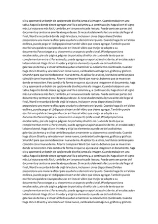 clicy aparecerá unbotónde opcionesde diseñojuntoa laimagen.Cuandotrabaje enuna
tabla,haga clicdonde desee agregarunafilao columnay,a continuación,hagaclicenel signo
más.La lecturaesmás fácil,también,enlanuevavistade lectura.Puede contraerpartesdel
documentoycentrarse enel textoque desee.Si necesitadetenerlalecturaantesde llegaral
final,Wordle recordará dónde dejólalectura,inclusoenotrosdispositivos.El vídeo
proporcionaunamaneraeficazpara ayudarle a demostrarel punto.Cuandohagaclic enVídeo
enlínea,puede pegarel códigopara insertardel vídeoque deseaagregar.Tambiénpuede
escribirunapalabraclave para buscar en líneael vídeoque mejorse adapte a su
documento.Paraotorgara su documentounaspectoprofesional,Wordproporciona
encabezados,piesde página,páginasde portadaydiseñosde cuadrode textoque se
complementanentresí.Porejemplo,puede agregarunaportadacoincidente,el encabezadoy
la barra lateral.Haga clicenInsertary elijaloselementosque deseede lasdistintas
galerías.Lostemasy estilostambiénayudanamantenersudocumentocoordinado.Cuando
haga clicen Diseñoyseleccioneuntemanuevo,cambiaránlasimágenes,gráficosygráficos
SmartArtpara que coincidanconel nuevotema.Al aplicarlosestilos,lostítuloscambianpara
coincidirconel nuevotema.Ahorre tiempoenWordcon nuevosbotonesque se muestran
donde se necesiten.Paracambiarla formaenque se ajustauna imagenenel documento,haga
clicy aparecerá unbotónde opcionesde diseñojuntoalaimagen.Cuandotrabaje enuna
tabla,haga clicdonde desee agregarunafilao columnay,a continuación,hagaclicenel signo
más.La lecturaesmás fácil,también,enlanuevavistade lectura.Puede contraerpartesdel
documentoycentrarse enel textoque desee.Si necesitadetenerlalecturaantesde llegaral
final,Wordle recordará dónde dejólalectura,inclusoenotrosdispositivos.El vídeo
proporcionaunamaneraeficazpara ayudarle a demostrarel punto.Cuandohagaclic enVídeo
enlínea,puede pegarel códigopara insertardel vídeoque deseaagregar.Tambiénpuede
escribirunapalabraclave para buscar en líneael vídeoque mejorse adapte a su
documento.Paraotorgara su documentounaspectoprofesional,Wordproporciona
encabezados,piesde página,páginasde portadaydiseñosde cuadrode textoque se
complementanentresí.Porejemplo,puede agregarunaportadacoincidente,el encabezadoy
la barra lateral.Haga clicenInsertary elijaloselementosque deseede lasdistintas
galerías.Lostemasy estilostambiénayudanamantenersudocumentocoordinado.Cuando
haga clicen Diseñoyseleccioneuntemanuevo,cambiaránlasimágenes,gráficosygráficos
SmartArtpara que coincidanconel nuevotema.Al aplicarlosestilos,lostítuloscambianpara
coincidirconel nuevotema.Ahorre tiempoenWordcon nuevosbotonesque se muestran
donde se necesiten.Paracambiarla formaenque se ajustauna imagenenel documento,haga
clicy aparecerá unbotónde opcionesde diseñojuntoalaimagen.Cuandotrabaje en una
tabla,haga clicdonde desee agregarunafilao columnay,a continuación,hagaclicenel signo
más.La lecturaesmás fácil,también,enlanuevavistade lectura.Puede contraerpartesdel
documentoycentrarse enel textoque desee.Si necesitadetenerlalecturaantesde llegaral
final,Wordle recordará dónde dejólalectura,inclusoenotrosdispositivos.El vídeo
proporcionaunamaneraeficazpara ayudarle a demostrarel punto.Cuandohagaclic enVídeo
enlínea,puede pegarel códigopara insertardel vídeoque deseaagregar.Tambiénpuede
escribirunapalabraclave para buscar en líneael vídeoque mejorse adapte a su
documento.Paraotorgara su documentounaspectoprofesional,Wordproporciona
encabezados,piesde página,páginasde portaday diseñosde cuadrode textoque se
complementanentresí.Porejemplo,puede agregarunaportadacoincidente,el encabezadoy
la barra lateral.Haga clicenInsertary elijaloselementosque deseede lasdistintas
galerías.Lostemasy estilostambiénayudanamantenersudocumentocoordinado.Cuando
haga clicen Diseñoyseleccioneuntemanuevo,cambiaránlasimágenes,gráficosygráficos
 