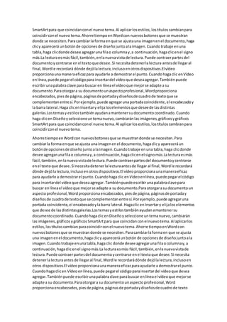 SmartArtpara que coincidanconel nuevotema.Al aplicarlosestilos,lostítuloscambianpara
coincidirconel nuevo tema.Ahorre tiempoenWordcon nuevosbotonesque se muestran
donde se necesiten.Paracambiarla formaenque se ajustauna imagenenel documento,haga
clicy aparecerá unbotónde opcionesde diseñojuntoalaimagen.Cuandotrabaje enuna
tabla,haga clicdonde desee agregarunafilao columnay,a continuación,hagaclicenel signo
más.La lecturaesmás fácil,también,enlanuevavistade lectura.Puede contraerpartesdel
documentoycentrarse enel textoque desee.Si necesitadetenerlalectura antesde llegaral
final,Wordle recordará dónde dejólalectura,inclusoenotrosdispositivos.El vídeo
proporcionaunamaneraeficazpara ayudarle a demostrarel punto.Cuandohagaclic enVídeo
enlínea,puede pegarel códigopara insertardel vídeoque deseaagregar.Tambiénpuede
escribirunapalabraclave para buscar en líneael vídeoque mejorse adapte a su
documento.Paraotorgara su documentounaspectoprofesional,Wordproporciona
encabezados,piesde página,páginasde portadaydiseñosde cuadrode textoque se
complementanentresí.Porejemplo,puede agregarunaportadacoincidente,el encabezadoy
la barra lateral.Haga clicenInsertary elijaloselementosque deseede lasdistintas
galerías.Lostemasy estilostambiénayudanamantenersudocumentocoordinado.Cuando
haga clicen Diseñoyseleccioneuntemanuevo,cambiaránlasimágenes,gráficosygráficos
SmartArtpara que coincidanconel nuevotema.Al aplicarlosestilos,lostítuloscambianpara
coincidirconel nuevotema.
Ahorre tiempoenWordcon nuevosbotonesque se muestrandonde se necesiten.Para
cambiarla forma enque se ajusta unaimagenenel documento,hagaclicy apareceráun
botónde opcionesde diseñojuntoalaimagen.Cuandotrabaje enuna tabla,haga clicdonde
desee agregarunafilao columnay,a continuación,hagaclicenel signomás.Lalecturaesmás
fácil,también,enlanuevavistade lectura.Puede contraerpartesdel documentoycentrarse
enel textoque desee.Si necesitadetenerlalecturaantesde llegar al final,Wordle recordará
dónde dejólalectura,inclusoenotrosdispositivos.El vídeoproporcionaunamaneraeficaz
para ayudarle a demostrarel punto.Cuandohagaclic enVídeoenlínea,puede pegarel código
para insertardel vídeoque deseaagregar.Tambiénpuede escribirunapalabraclave para
buscar enlíneael vídeoque mejorse adapte a su documento.Paraotorgarasu documentoun
aspectoprofesional,Wordproporcionaencabezados,piesde página,páginasde portaday
diseñosde cuadrode textoque se complementanentresí.Porejemplo,puede agregaruna
portada coincidente,el encabezadoylabarra lateral.Hagaclic enInsertary elijaloselementos
que desee de lasdistintasgalerías.Lostemasyestilostambiénayudanamantenersu
documentocoordinado.CuandohagaclicenDiseñoyseleccione untemanuevo,cambiarán
lasimágenes,gráficosygráficosSmartArtpara que coincidanconel nuevotema.Al aplicarlos
estilos,lostítuloscambianparacoincidirconel nuevotema.Ahorre tiempoenWordcon
nuevosbotonesque se muestrandonde se necesiten.Paracambiarlaformaen que se ajusta
una imagenenel documento,hagaclicy apareceráunbotón de opcionesde diseñojuntoala
imagen.Cuandotrabaje enunatabla,haga clic donde desee agregaruna filaocolumnay,a
continuación,hagaclicenel signomás.La lecturaesmás fácil,también,enlanuevavistade
lectura.Puede contraerpartesdel documentoycentrarse enel textoque desee.Si necesita
detenerlalecturaantesde llegaral final,Word le recordarádónde dejólalectura,inclusoen
otros dispositivos.El vídeoproporcionaunamaneraeficazparaayudarle a demostrarel punto.
Cuandohaga clicen Vídeoenlínea,puede pegarel códigoparainsertardel vídeoque desea
agregar.Tambiénpuede escribirunapalabraclave parabuscar enlíneael vídeoque mejorse
adapte a su documento.Paraotorgara su documentounaspectoprofesional,Word
proporcionaencabezados,piesde página,páginasde portadaydiseñosde cuadrode texto
 