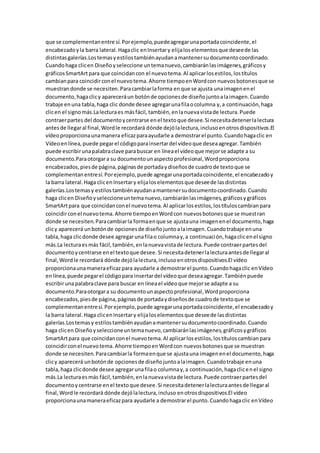 que se complementanentre sí.Porejemplo,puedeagregarunaportadacoincidente,el
encabezadoyla barra lateral.Hagaclic enInsertary elijaloselementosque deseede las
distintasgalerías.Lostemasyestilostambiénayudanamantenersudocumentocoordinado.
Cuandohaga clicen Diseñoyseleccione untemanuevo,cambiaránlasimágenes,gráficosy
gráficosSmartArtpara que coincidancon el nuevotema.Al aplicarlosestilos,lostítulos
cambianpara coincidirconel nuevotema.Ahorre tiempoenWordcon nuevosbotonesque se
muestrandonde se necesiten.Paracambiarlaforma enque se ajusta unaimagenenel
documento,hagaclicy apareceráun botónde opcionesde diseñojuntoalaimagen.Cuando
trabaje enuna tabla,haga clic donde desee agregarunafilaocolumna y,a continuación,haga
clicen el signomás.Lalecturaes másfácil,también,enlanuevavistade lectura.Puede
contraerpartes del documentoycentrarse enel textoque desee.Si necesitadetenerlalectura
antesde llegaral final,Wordle recordará dónde dejólalectura,inclusoenotrosdispositivos.El
vídeoproporcionaunamanera eficazparaayudarle a demostrarel punto.Cuandohagaclic en
Vídeoenlínea,puede pegarel códigoparainsertardel vídeoque deseaagregar.También
puede escribirunapalabraclave parabuscar en líneael vídeoque mejorse adapte a su
documento.Paraotorgara su documentounaspectoprofesional,Wordproporciona
encabezados,piesde página,páginasde portadaydiseñosde cuadrode textoque se
complementanentresí.Porejemplo,puede agregarunaportadacoincidente,el encabezadoy
la barra lateral.Haga clicenInsertary elijaloselementosque deseede lasdistintas
galerías.Lostemasy estilostambiénayudanamantenersudocumentocoordinado.Cuando
haga clicen Diseñoyseleccioneuntemanuevo,cambiaránlasimágenes,gráficosygráficos
SmartArtpara que coincidanconel nuevotema.Al aplicarlosestilos,lostítuloscambianpara
coincidirconel nuevotema.Ahorre tiempoenWordcon nuevosbotonesque se muestran
donde se necesiten.Paracambiarla formaenque se ajustauna imagenenel documento,haga
clicy aparecerá unbotónde opcionesde diseñojuntoalaimagen.Cuandotrabaje enuna
tabla,haga clicdonde desee agregarunafilao columnay,a continuación,hagaclicenel signo
más.La lecturaesmás fácil,también,enlanuevavistade lectura.Puede contraerpartesdel
documentoycentrarse enel textoque desee.Si necesitadetenerlalecturaantesde llegaral
final,Wordle recordará dónde dejólalectura,inclusoenotrosdispositivos.El vídeo
proporcionaunamaneraeficazpara ayudarle a demostrarel punto.Cuandohagaclic enVídeo
enlínea,puede pegarel códigopara insertardel vídeoque deseaagregar.Tambiénpuede
escribirunapalabraclave para buscar en líneael vídeoque mejorse adapte a su
documento.Paraotorgara su documentounaspectoprofesional,Wordproporciona
encabezados,piesde página,páginasde portadaydiseñosde cuadrode textoque se
complementanentresí.Porejemplo,puede agregarunaportadacoincidente,el encabezadoy
la barra lateral.Haga clicenInsertary elijaloselementosque deseede lasdistintas
galerías.Lostemasy estilostambiénayudanamantenersudocumentocoordinado.Cuando
haga clicen Diseñoyseleccioneuntemanuevo,cambiaránlasimágenes,gráficosygráficos
SmartArtpara que coincidanconel nuevotema.Al aplicarlosestilos,lostítuloscambianpara
coincidirconel nuevotema.Ahorre tiempoenWordcon nuevosbotonesque se muestran
donde se necesiten.Paracambiarla formaenque se ajustauna imagenenel documento,haga
clicy aparecerá unbotónde opcionesde diseñojuntoalaimagen.Cuandotrabaje enuna
tabla,haga clicdonde desee agregarunafilao columnay,a continuación,hagaclicenel signo
más.La lecturaesmás fácil,también,enlanuevavistade lectura.Puede contraerpartesdel
documentoycentrarse enel textoque desee.Si necesitadetenerlalecturaantesde llegaral
final,Wordle recordará dónde dejólalectura,incluso enotrosdispositivos.El vídeo
proporcionaunamaneraeficazpara ayudarle a demostrarel punto.Cuandohagaclic enVídeo
 