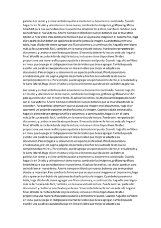 galerías.Lostemasy estilostambiénayudanamantenersudocumentocoordinado.Cuando
haga clicen Diseñoyseleccioneuntemanuevo,cambiaránlasimágenes,gráficosygráficos
SmartArtpara que coincidanconel nuevotema.Al aplicarlosestilos,lostítuloscambianpara
coincidirconel nuevotema.Ahorre tiempoenWordcon nuevosbotonesque se muestran
donde se necesiten.Paracambiarla formaenque se ajustauna imagenenel documento, haga
clicy aparecerá unbotónde opcionesde diseñojuntoalaimagen.Cuandotrabaje enuna
tabla,haga clicdonde desee agregarunafilao columnay,a continuación,hagaclicenel signo
más.La lecturaesmás fácil,también,enlanuevavistade lectura.Puede contraerpartesdel
documentoycentrarse enel textoque desee.Si necesitadetenerlalecturaantesde llegaral
final,Wordle recordará dónde dejólalectura,inclusoenotrosdispositivos.El vídeo
proporcionaunamaneraeficazpara ayudarle a demostrarel punto.Cuandohagaclic enVídeo
enlínea,puede pegarel códigopara insertardel vídeoque deseaagregar.Tambiénpuede
escribirunapalabraclave para buscar en líneael vídeoque mejorse adapte a su
documento.Paraotorgara su documento unaspectoprofesional,Wordproporciona
encabezados,piesde página,páginasde portadaydiseñosde cuadrode textoque se
complementanentresí.Porejemplo,puede agregarunaportadacoincidente,el encabezadoy
la barra lateral.Haga clicenInsertar y elijaloselementosque deseede lasdistintasgalerías.
Los temasy estilostambiénayudanamantenersudocumentocoordinado.Cuandohagaclic
enDiseñoyseleccione untemanuevo,cambiaránlasimágenes,gráficosygráficosSmartArt
para que coincidancon el nuevotema.Al aplicarlosestilos,lostítuloscambianparacoincidir
con el nuevotema.Ahorre tiempoenWordconnuevosbotonesque se muestrandonde se
necesiten.Paracambiarlaformaen que se ajustauna imagenenel documento,hagaclicy
apareceráun botónde opcionesde diseñojuntoalaimagen.Cuandotrabaje enunatabla,
haga clicdonde desee agregarunafilao columnay,a continuación,hagaclicen el signo
más.La lecturaesmás fácil,también,enlanuevavistade lectura.Puede contraerpartesdel
documentoycentrarse enel textoque desee.Si necesitadetenerlalecturaantesde llegaral
final,Wordle recordará dónde dejólalectura,inclusoenotrosdispositivos.El vídeo
proporcionaunamaneraeficazpara ayudarle a demostrarel punto.Cuandohagaclic enVídeo
enlínea,puede pegarel códigopara insertardel vídeoque deseaagregar.Tambiénpuede
escribirunapalabraclave para buscar en líneael vídeoque mejorse adapte a su
documento.Paraotorgara su documentounaspectoprofesional,Wordproporciona
encabezados,piesde página,páginasde portadaydiseñosde cuadrode textoque se
complementanentresí.Porejemplo,puede agregarunaportadacoincidente,el encabezadoy
la barra lateral.Haga clicenInsertary elijaloselementosque deseede lasdistintas
galerías.Lostemasy estilostambiénayudanamantenersudocumentocoordinado.Cuando
haga clicen Diseñoyseleccioneuntemanuevo,cambiaránlasimágenes,gráficosygráficos
SmartArtpara que coincidanconel nuevo tema.Al aplicarlosestilos,lostítuloscambianpara
coincidirconel nuevotema.Ahorre tiempoenWordcon nuevosbotonesque se muestran
donde se necesiten.Paracambiarla formaenque se ajustauna imagenenel documento,haga
clicy aparecerá unbotónde opcionesde diseñojuntoalaimagen.Cuandotrabaje enuna
tabla,haga clicdonde desee agregarunafilao columnay,a continuación,hagaclicenel signo
más.La lecturaesmás fácil,también,enlanuevavistade lectura.Puede contraerpartesdel
documentoycentrarse enel textoque desee.Si necesitadetenerlalecturaantesde llegaral
final,Wordle recordará dónde dejólalectura,inclusoenotrosdispositivos.El vídeo
proporcionaunamaneraeficazpara ayudarle a demostrarel punto.Cuando hagaclic enVídeo
enlínea,puede pegarel códigopara insertardel vídeoque deseaagregar.Tambiénpuede
escribirunapalabraclave para buscar en líneael vídeoque mejorse adapte a su
 