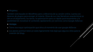  Blogetery
También está basado en WordPress pero a diferencia de su versión online, cuenta con
decenas de plugins para escoger al instante. Otras de sus más llamativas características se
ven en el alojamiento, los temas, la optimización para un rápido posicionamiento y la
posibilidad de monetizar el contenido rápidamente con servicios como Google AdSense.
 Ventajas
 Tiene una mayor optimización que otros al momento de usar google AdSense.
 Los planes premiun tiene un costo ligeramente más bajo que algunos sitios para la
creación de blogs.
 