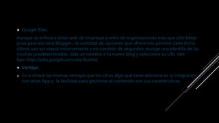  Google Sites
Aunque se enfoca a sitios web de empresas y wikis de organizaciones más que sólo blogs -
pues para eso está Blogger-, la cantidad de opciones que ofrece nos permite darle dicho
último uso sin mayor inconveniente y en cuestión de segundos: escoge una plantilla de las
muchas predeterminadas, dále un nombre a tu nuevo blog y selecciona su URL (del
tipo http://sites.google.com/site/tusitio).
 Ventajas
 En si ofrece las mismas ventajas que los otros algo que tiene adicional es la integración
con otras App y la facilidad para gestionar el contenido son sus características.
 