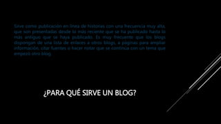 ¿PARA QUÉ SIRVE UN BLOG?
Sirve como publicación en línea de historias con una frecuencia muy alta,
que son presentadas desde lo más reciente que se ha publicado hasta lo
más antiguo que se haya publicado. Es muy frecuente que los blogs
dispongan de una lista de enlaces a otros blogs, a páginas para ampliar
información, citar fuentes o hacer notar que se continúa con un tema que
empezó otro blog.
 
