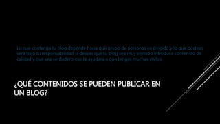 ¿QUÉ CONTENIDOS SE PUEDEN PUBLICAR EN
UN BLOG?
Lo que contenga tu blog depende hacia qué grupo de personas va dirigido y lo que postees
será bajo tu responsabilidad si deseas que tu blog sea muy visitado introduce contenido de
calidad y que sea verdadero eso te ayudara a que tengas muchas visitas.
 