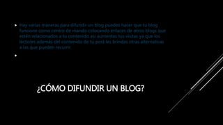 ¿CÓMO DIFUNDIR UN BLOG?
 Hay varias maneras para difundir un blog puedes hacer que tu blog
funcione como centro de mando colocando enlaces de otros blogs que
estén relacionados a tu contenido asi aumentas tus visitas ya que los
lectores además del contenido de tu post les brindas otras alternativas
a las que pueden recurrir.

 
