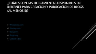 ¿CUÁLES SON LAS HERRAMIENTAS DISPONIBLES EN
INTERNET PARA CREACIÓN Y PUBLICACIÓN DE BLOGS
(AL MENOS 5)?
 Wordpress.com
 Weebly.com
 Blog.com
 Blogetery
 Google Sites
 