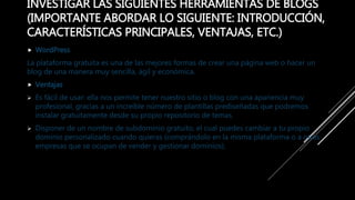 INVESTIGAR LAS SIGUIENTES HERRAMIENTAS DE BLOGS
(IMPORTANTE ABORDAR LO SIGUIENTE: INTRODUCCIÓN,
CARACTERÍSTICAS PRINCIPALES, VENTAJAS, ETC.)
 WordPress
La plataforma gratuita es una de las mejores formas de crear una página web o hacer un
blog de una manera muy sencilla, ágil y económica.
 Ventajas
 Es fácil de usar: ella nos permite tener nuestro sitio o blog con una apariencia muy
profesional, gracias a un increíble número de plantillas prediseñadas que podremos
instalar gratuitamente desde su propio repositorio de temas.
 Disponer de un nombre de subdominio gratuito, el cual puedes cambiar a tu propio
dominio personalizado cuando quieras (comprándolo en la misma plataforma o a otras
empresas que se ocupan de vender y gestionar dominios).
 