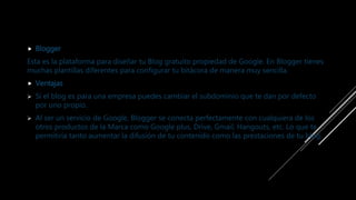 Blogger
Esta es la plataforma para diseñar tu Blog gratuito propiedad de Google. En Blogger tienes
muchas plantillas diferentes para configurar tu bitácora de manera muy sencilla.
 Ventajas
 Si el blog es para una empresa puedes cambiar el subdominio que te dan por defecto
por uno propio.
 Al ser un servicio de Google, Blogger se conecta perfectamente con cualquiera de los
otros productos de la Marca como Google plus, Drive, Gmail, Hangouts, etc. Lo que te
permitiría tanto aumentar la difusión de tu contenido como las prestaciones de tu blog.
 