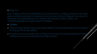  Blog.com
Con un estilo similar al de WordPress.com pues de hecho su código se parece en la mayor
parte, las diferencias están en el precio de las funciones Premium, Blog.com nos ofrece un
fascinante sitio optimizado para los motores de búsqueda, rápido, estable, con
un diseño espectacular y gran manejo de widgets.
 Ventajas
 Tiene un mejor dominio que otros ya que desde el inicio puedes editarlo como propio y
no uno que te dan por defecto.
 Al igual que otros se puede crear un blog entre varias personas que tengan los mismos
intereses que tu así el contenido de tu blog aumenta.
 