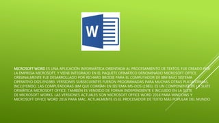 MICROSOFT WORD ES UNA APLICACIÓN INFORMÁTICA ORIENTADA AL PROCESAMIENTO DE TEXTOS. FUE CREADO POR
LA EMPRESA MICROSOFT, Y VIENE INTEGRADO EN EL PAQUETE OFIMÁTICO DENOMINADO MICROSOFT OFFICE.
ORIGINALMENTE FUE DESARROLLADO POR RICHARD BRODIE PARA EL COMPUTADOR DE IBM BAJO SISTEMA
OPERATIVO DOS EN1983. VERSIONES SUBSECUENTES FUERON PROGRAMADAS PARA MUCHAS OTRAS PLATAFORMAS,
INCLUYENDO, LAS COMPUTADORAS IBM QUE CORRÍAN EN SISTEMA MS-DOS (1983). ES UN COMPONENTE DE LA SUITE
OFIMÁTICA MICROSOFT OFFICE; TAMBIÉN ES VENDIDO DE FORMA INDEPENDIENTE E INCLUIDO EN LA SUITE
DE MICROSOFT WORKS. LAS VERSIONES ACTUALES SON MICROSOFT OFFICE WORD 2016 PARA WINDOWS Y
MICROSOFT OFFICE WORD 2016 PARA MAC. ACTUALMENTE ES EL PROCESADOR DE TEXTO MÁS POPULAR DEL MUNDO.
 